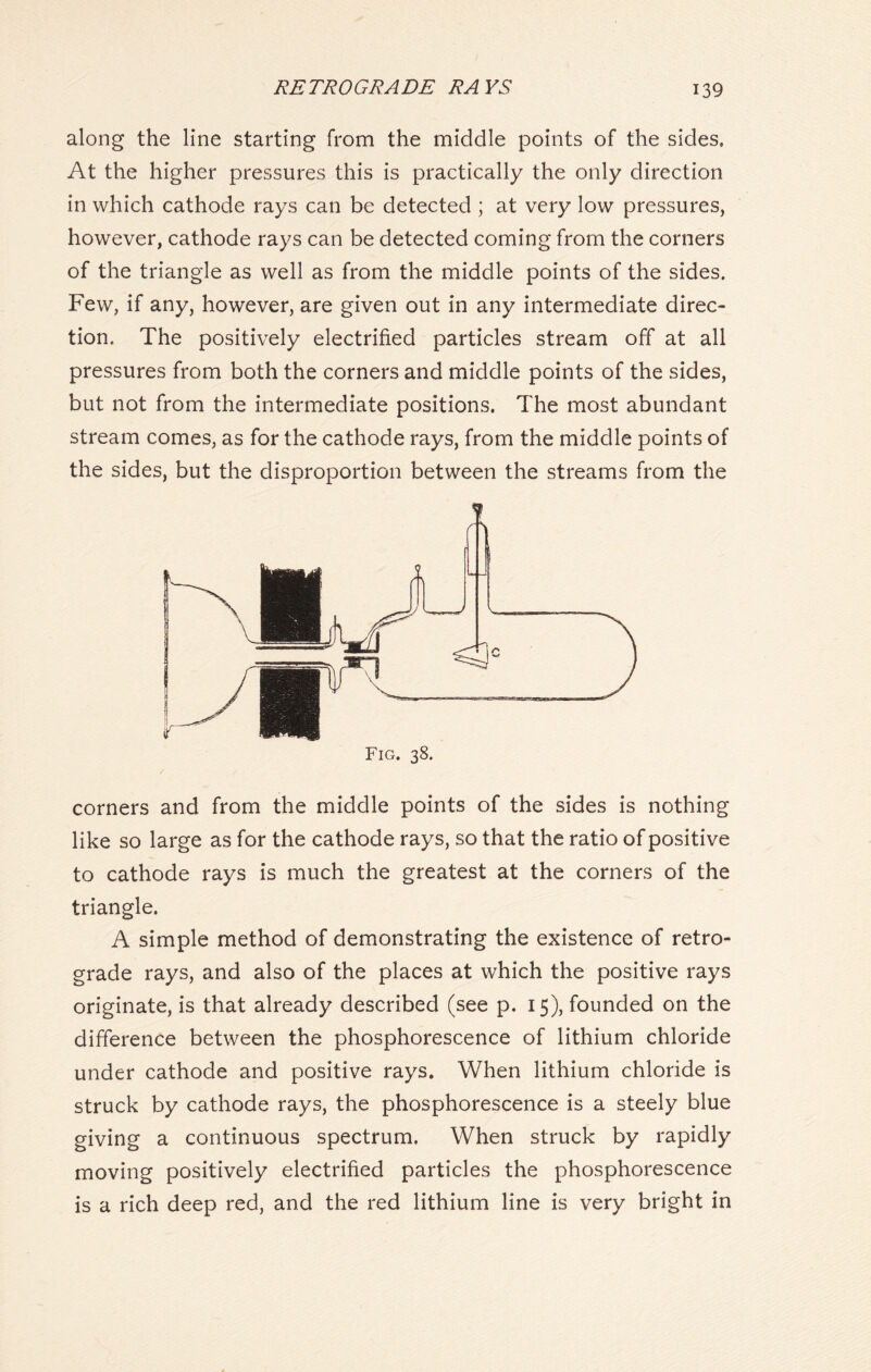 along the line starting from the middle points of the sides. At the higher pressures this is practically the only direction in which cathode rays can be detected ; at very low pressures, however, cathode rays can be detected coming from the corners of the triangle as well as from the middle points of the sides. Few, if any, however, are given out in any intermediate direc- tion. The positively electrified particles stream off at all pressures from both the corners and middle points of the sides, but not from the intermediate positions. The most abundant stream comes, as for the cathode rays, from the middle points of the sides, but the disproportion between the streams from the o Fig. 38. corners and from the middle points of the sides is nothing like so large as for the cathode rays, so that the ratio of positive to cathode rays is much the greatest at the corners of the triangle. A simple method of demonstrating the existence of retro- grade rays, and also of the places at which the positive rays originate, is that already described (see p. 15), founded on the difference between the phosphorescence of lithium chloride under cathode and positive rays. When lithium chloride is struck by cathode rays, the phosphorescence is a steely blue giving a continuous spectrum. When struck by rapidly moving positively electrified particles the phosphorescence is a rich deep red, and the red lithium line is very bright in