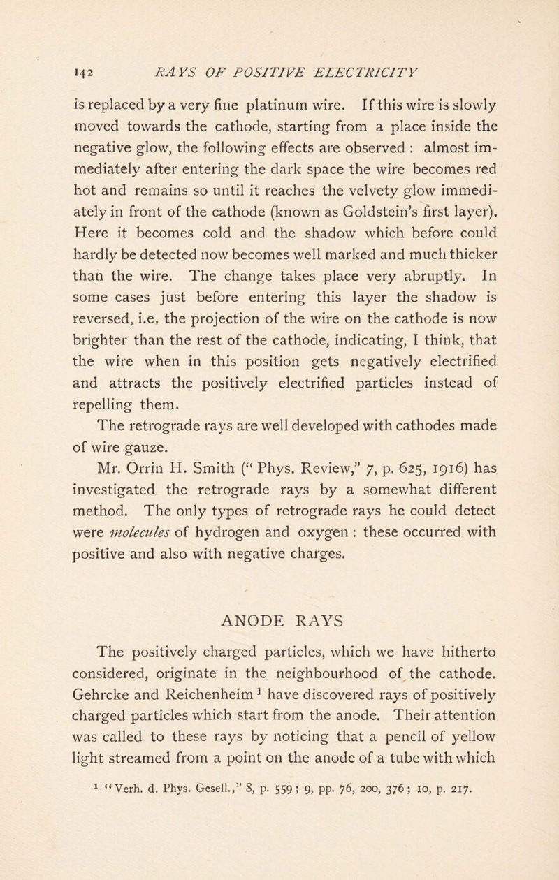 is replaced by a very fine platinum wire. If this wire is slowly moved towards the cathode, starting from a place inside the negative glow, the following effects are observed : almost im- mediately after entering the dark space the wire becomes red hot and remains so until it reaches the velvety glow immedi- ately in front of the cathode (known as Goldstein’s first layer). Here it becomes cold and the shadow which before could hardly be detected now becomes well marked and much thicker than the wire. The change takes place very abruptly. In some cases just before entering this layer the shadow is reversed, i.e. the projection of the wire on the cathode is now brighter than the rest of the cathode, indicating, I think, that the wire when in this position gets negatively electrified and attracts the positively electrified particles instead of repelling them. The retrograde rays are well developed with cathodes made of wire gauze. Mr. Orrin H. Smith (“ Phys. Review,” 7, p. 625, 1916) has investigated the retrograde rays by a somewhat different method. The only types of retrograde rays he could detect were molecules of hydrogen and oxygen : these occurred with positive and also with negative charges. ANODE RAYS The positively charged particles, which we have hitherto considered, originate in the neighbourhood of the cathode. Gehrcke and Reichenheim1 have discovered rays of positively charged particles which start from the anode. Their attention was called to these rays by noticing that a pencil of yellow light streamed from a point on the anode of a tube with which 1 “Verh. d. Phys. Gesell.,” 8, p. 559; 9, pp. 76, 200, 376; 10, p. 217.