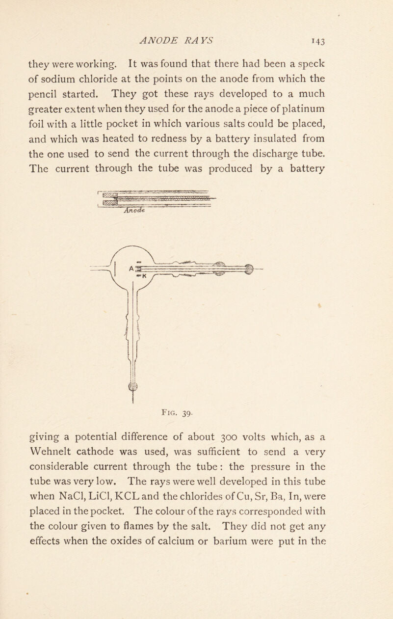 they were working. It was found that there had been a speck of sodium chloride at the points on the anode from which the pencil started. They got these rays developed to a much greater extent when they used for the anode a piece of platinum foil with a little pocket in which various salts could be placed, and which was heated to redness by a battery insulated from the one used to send the current through the discharge tube. The current through the tube was produced by a battery \ ( i§ Fig. 39. giving a potential difference of about 300 volts which, as a Wehnelt cathode was used, was sufficient to send a very considerable current through the tube: the pressure in the tube was very low. The rays were well developed in this tube when NaCl, LiCl, KCL and the chlorides of Cu, Sr, Ba, In, were placed in the pocket. The colour of the rays corresponded with the colour given to flames by the salt. They did not get any effects when the oxides of calcium or barium were put in the