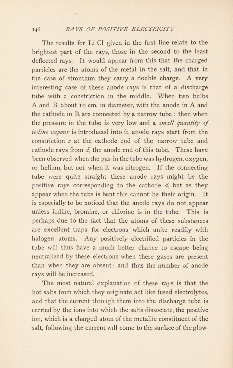 The results for Li Cl given in the first line relate to the brightest part of the rays, those in the second to the least deflected rays. It would appear from this that the charged particles are the atoms of the metal in the salt, and that in the case of strontium they carry a double charge. A very interesting case of these anode rays is that of a discharge tube with a constriction in the middle. When two bulbs A and B, about 10 cm. in diameter, with the anode in A and the cathode in B, are connected by a narrow tube : then when the pressure in the tube is very low and a small quantity of iodine vapour is introduced into it, anode rays start from the constriction c at the cathode end of the narrow tube and cathode rays from d, the anode end of this tube. These have been observed when the gas in the tube was hydrogen, oxygen, or helium, but not when it was nitrogen. If the connecting tube were quite straight these anode rays might be the positive rays corresponding to the cathode but as they appear when the tube is bent this cannot be their origin. It is especially to be noticed that the anode rays do not appear unless iodine, bromine, or chlorine is in the tube. This is perhaps due to the fact that the atoms of these substances are excellent traps for electrons which unite readily with halogen atoms. Any positively electrified particles in the tube will thus have a much better chance to escape being neutralized by these electrons when these gases are present than when they are absent: and thus the number of anode rays will be increased. The most natural explanation of these rays is that the hot salts from which they originate act like fused electrolytes, and that the current through them into the discharge tube is carried by the ions into which the salts dissociate, the positive ion, which is a charged atom of the metallic constituent of the salt, following the current will come to the surface of the glow-