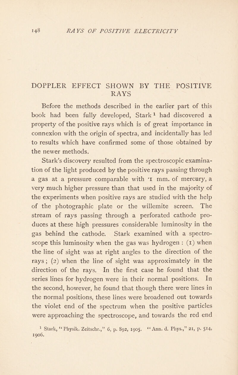 DOPPLER EFFECT SHOWN BY TPIE POSITIVE RAYS Before the methods described in the earlier part of this book had been fully developed, Stark1 had discovered a property of the positive rays which is of great importance in connexion with the origin of spectra, and incidentally has led to results which have confirmed some of those obtained by the newer methods. Stark’s discovery resulted from the spectroscopic examina- tion of the light produced by the positive rays passing through a gas at a pressure comparable with ’I mm. of mercury, a very much higher pressure than that used in the majority of the experiments when positive rays are studied with the help of the photographic plate or the willemite screen. The stream of rays passing through a perforated cathode pro- duces at these high pressures considerable luminosity in the gas behind the cathode. Stark examined with a spectro- scope this luminosity when the gas was hydrogen : (1) when the line of sight was at right angles to the direction of the rays ; (2) when the line of sight was approximately in the direction of the rays. In the first case he found that the series lines for hydrogen were in their normal positions. In the second, however, he found that though there were lines in the normal positions, these lines were broadened out towards the violet end of the spectrum when the positive particles were approaching the spectroscope, and towards the red end 1 Stark, “ Physik. Zeitschr.,” 6, p. 892, 1905. 1906. “Ann. d. Phys.,” 21, p. 514?