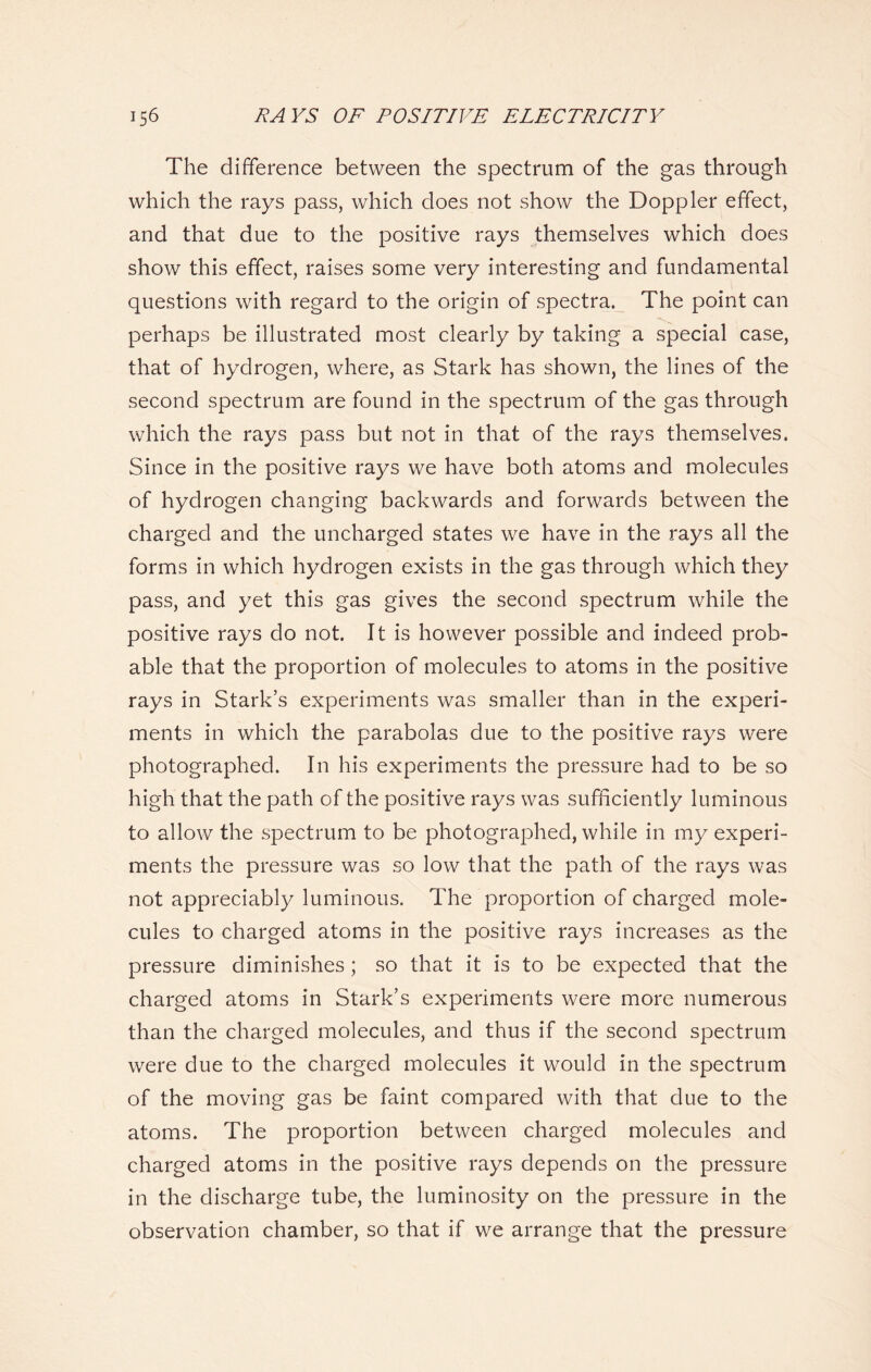 The difference between the spectrum of the gas through which the rays pass, which does not show the Doppler effect, and that due to the positive rays themselves which does show this effect, raises some very interesting and fundamental questions with regard to the origin of spectra. The point can perhaps be illustrated most clearly by taking a special case, that of hydrogen, where, as Stark has shown, the lines of the second spectrum are found in the spectrum of the gas through which the rays pass but not in that of the rays themselves. Since in the positive rays we have both atoms and molecules of hydrogen changing backwards and forwards between the charged and the uncharged states we have in the rays all the forms in which hydrogen exists in the gas through which they pass, and yet this gas gives the second spectrum while the positive rays do not. It is however possible and indeed prob- able that the proportion of molecules to atoms in the positive rays in Stark’s experiments was smaller than in the experi- ments in which the parabolas due to the positive rays were photographed. In his experiments the pressure had to be so high that the path of the positive rays was sufficiently luminous to allow the spectrum to be photographed, while in my experi- ments the pressure was so low that the path of the rays was not appreciably luminous. The proportion of charged mole- cules to charged atoms in the positive rays increases as the pressure diminishes; so that it is to be expected that the charged atoms in Stark’s experiments were more numerous than the charged molecules, and thus if the second spectrum were due to the charged molecules it would in the spectrum of the moving gas be faint compared with that due to the atoms. The proportion between charged molecules and charged atoms in the positive rays depends on the pressure in the discharge tube, the luminosity on the pressure in the observation chamber, so that if we arrange that the pressure