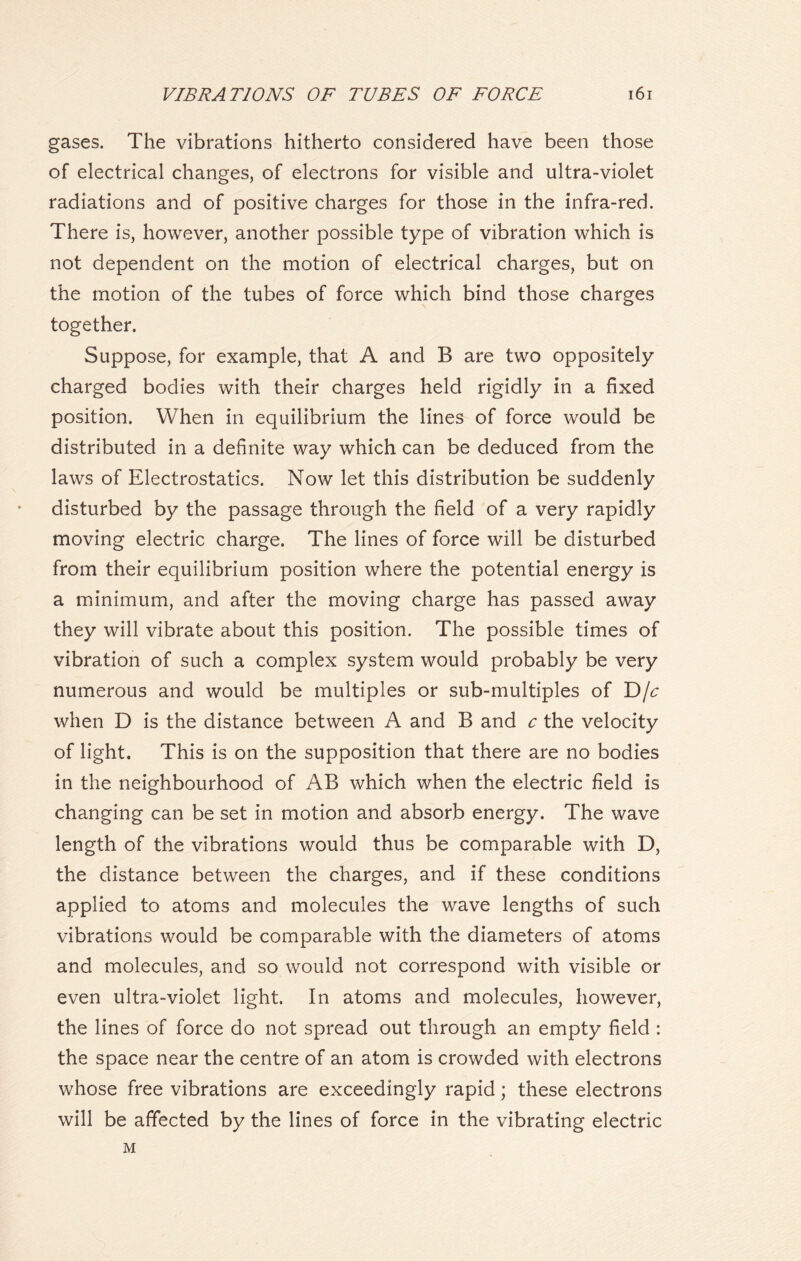 gases. The vibrations hitherto considered have been those of electrical changes, of electrons for visible and ultra-violet radiations and of positive charges for those in the infra-red. There is, however, another possible type of vibration which is not dependent on the motion of electrical charges, but on the motion of the tubes of force which bind those charges together. Suppose, for example, that A and B are two oppositely charged bodies with their charges held rigidly in a fixed position. When in equilibrium the lines of force would be distributed in a definite way which can be deduced from the laws of Electrostatics. Now let this distribution be suddenly disturbed by the passage through the field of a very rapidly moving electric charge. The lines of force will be disturbed from their equilibrium position where the potential energy is a minimum, and after the moving charge has passed away they will vibrate about this position. The possible times of vibration of such a complex system would probably be very numerous and would be multiples or sub-multiples of D/c when D is the distance between A and B and c the velocity of light. This is on the supposition that there are no bodies in the neighbourhood of AB which when the electric field is changing can be set in motion and absorb energy. The wave length of the vibrations would thus be comparable with D, the distance between the charges, and if these conditions applied to atoms and molecules the wave lengths of such vibrations would be comparable with the diameters of atoms and molecules, and so would not correspond with visible or even ultra-violet light. In atoms and molecules, however, the lines of force do not spread out through an empty field : the space near the centre of an atom is crowded with electrons whose free vibrations are exceedingly rapid; these electrons will be affected by the lines of force in the vibrating electric M