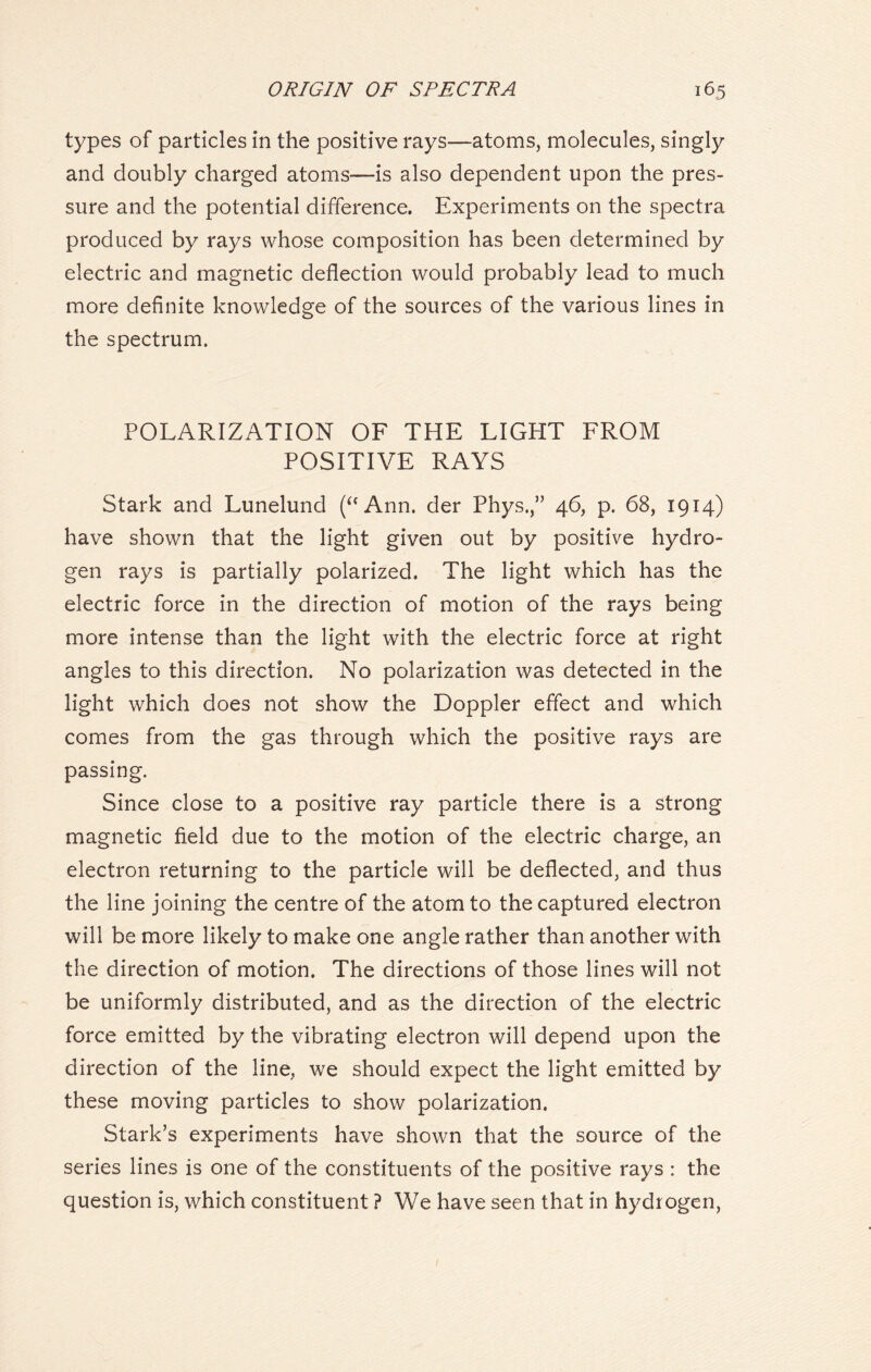 types of particles in the positive rays—atoms, molecules, singly and doubly charged atoms—is also dependent upon the pres- sure and the potential difference. Experiments on the spectra produced by rays whose composition has been determined by electric and magnetic deflection would probably lead to much more definite knowledge of the sources of the various lines in the spectrum. POLARIZATION OF THE LIGHT FROM POSITIVE RAYS Stark and Lunelund (“ Ann. der Phys.,” 46, p. 68, 1914) have shown that the light given out by positive hydro- gen rays is partially polarized. The light which has the electric force in the direction of motion of the rays being more intense than the light with the electric force at right angles to this direction. No polarization was detected in the light which does not show the Doppler effect and which comes from the gas through which the positive rays are passing. Since close to a positive ray particle there is a strong magnetic field due to the motion of the electric charge, an electron returning to the particle will be deflected, and thus the line joining the centre of the atom to the captured electron will be more likely to make one angle rather than another with the direction of motion. The directions of those lines will not be uniformly distributed, and as the direction of the electric force emitted by the vibrating electron will depend upon the direction of the line, we should expect the light emitted by these moving particles to show polarization. Stark’s experiments have shown that the source of the series lines is one of the constituents of the positive rays : the question is, which constituent ? We have seen that in hydrogen,