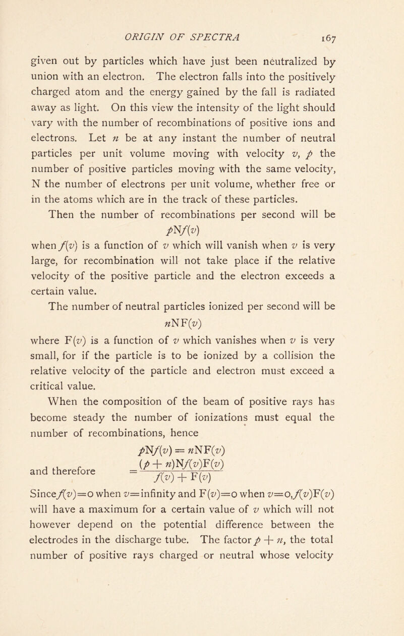 given out by particles which have just been neutralized by union with an electron. The electron falls into the positively charged atom and the energy gained by the fall is radiated away as light. On this view the intensity of the light should vary with the number of recombinations of positive ions and electrons. Let n be at any instant the number of neutral particles per unit volume moving with velocity v, p the number of positive particles moving with the same velocity, N the number of electrons per unit volume, whether free or in the atoms which are in the track of these particles. Then the number of recombinations per second will be P N/M when f(v) is a function of v which will vanish when v is very large, for recombination will not take place if the relative velocity of the positive particle and the electron exceeds a certain value. The number of neutral particles ionized per second will be «NF(z>) where F(z/) is a function of v which vanishes when v is very small, for if the particle is to be ionized by a collision the relative velocity of the particle and electron must exceed a critical value. When the composition of the beam of positive rays has become steady the number of ionizations must equal the number of recombinations, hence pNf(v) = «NF(z>) , , r (p+n)W(v)¥(v) and therefore = „ >. , — f(v) + F (v) Since/(V)=o when z/= infinity and F(^)=o when v=o,/[v)F(v) will have a maximum for a certain value of v which will not however depend on the potential difference between the electrodes in the discharge tube. The factor p + n, the total number of positive rays charged or neutral whose velocity