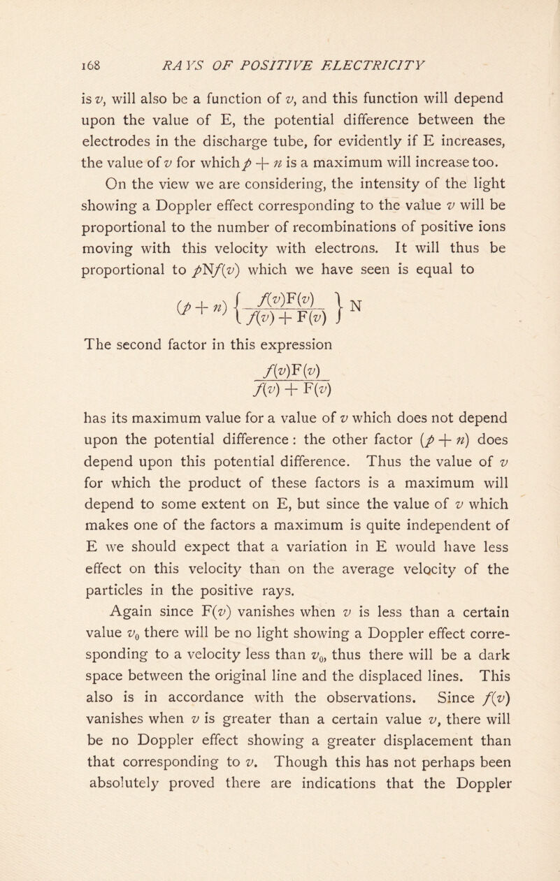 is v, will also be a function of v, and this function will depend upon the value of E, the potential difference between the electrodes in the discharge tube, for evidently if E increases, the value of v for which/ + n is a maximum will increase too. On the view we are considering, the intensity of the light showing a Doppler effect corresponding to the value v will be proportional to the number of recombinations of positive ions moving with this velocity with electrons. It will thus be proportional to /N/i/) which we have seen is equal to f(v)F(v) f{v) + F(») The second factor in this expression JMKM f(y) + F(v) has its maximum value for a value of v which does not depend upon the potential difference : the other factor (/ + n) does depend upon this potential difference. Thus the value of v for which the product of these factors is a maximum will depend to some extent on E, but since the value of v which makes one of the factors a maximum is quite independent of E we should expect that a variation in E would have less effect on this velocity than on the average velocity of the particles in the positive rays. Again since F(z>) vanishes when v is less than a certain value v0 there will be no light showing a Doppler effect corre- sponding to a velocity less than v0> thus there will be a dark space between the original line and the displaced lines. This also is in accordance with the observations. Since f(v) vanishes when v is greater than a certain value v, there will be no Doppler effect showing a greater displacement than that corresponding to v. Though this has not perhaps been absolutely proved there are indications that the Doppler