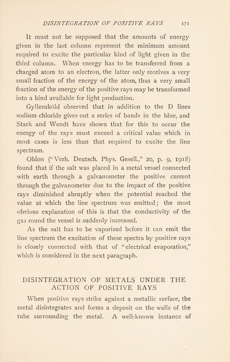 It must not be supposed that the amounts of energy given in the last column represent the minimum amount required to excite the particular kind of light given in the third column. When energy has to be transferred from a charged atom to an electron, the latter only receives a very small fraction of the energy of the atom, thus a very small fraction of the energy of the positive rays may be transformed into a kind available for light production. Gyllenskold observed that in addition to the D lines sodium chloride gives out a series of bands in the blue, and Stark and Wendt have shown that for this to occur the energy of the rays must exceed a critical value which in most cases is less than that required to excite the line spectrum. Ohlon (“Verh. Deutsch. Phys. Gesell.,” 20, p. 9, 1918) found that if the salt was placed in a metal vessel connected with earth through a galvanometer the positive current through the galvanometer due to the impact of the positive rays diminished abruptly when the potential reached the value at which the line spectrum was emitted; the most obvious explanation of this is that the conductivity of the gas round the vessel is suddenly increased. As the salt has to be vaporized before it can emit the line spectrum the excitation of these spectra by positive rays is closely connected with that of “electrical evaporation,” which is considered in the next paragraph. DISINTEGRATION OF METALS UNDER THE ACTION OF POSITIVE RAYS When positive rays strike against a metallic surface, the metal disintegrates and forms a deposit on the walls of the tube surrounding the metal. A well-known instance of