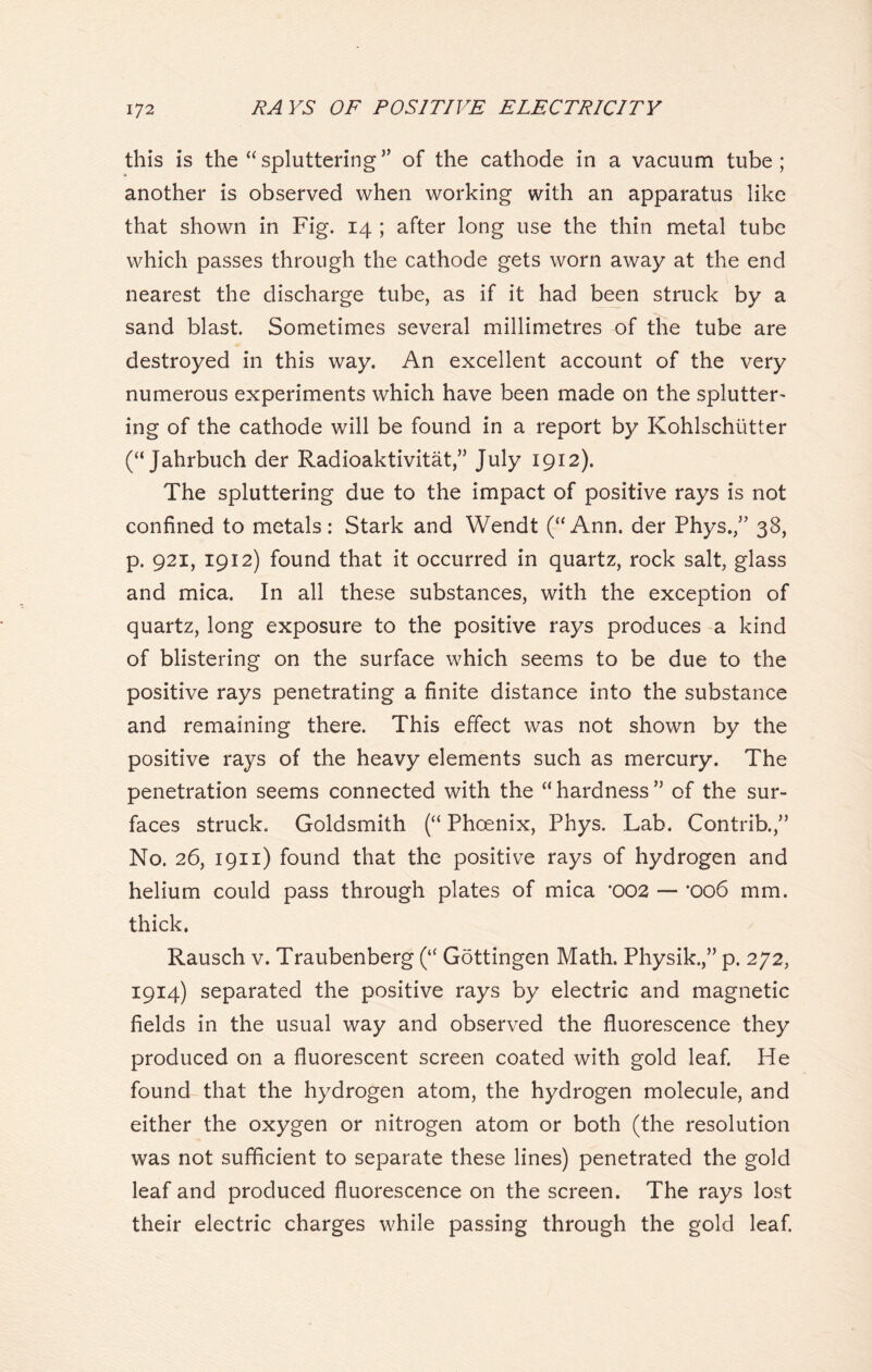 this is the “spluttering” of the cathode in a vacuum tube; another is observed when working with an apparatus like that shown in Fig. 14 ; after long use the thin metal tube which passes through the cathode gets worn away at the end nearest the discharge tube, as if it had been struck by a sand blast. Sometimes several millimetres of the tube are destroyed in this way. An excellent account of the very numerous experiments which have been made on the splutter- ing of the cathode will be found in a report by Kohlschiitter (“ Jahrbuch der Radioaktivitat,” July 1912). The spluttering due to the impact of positive rays is not confined to metals: Stark and Wendt (“Ann. der Phys.,” 38, p. 921, 1912) found that it occurred in quartz, rock salt, glass and mica. In all these substances, with the exception of quartz, long exposure to the positive rays produces a kind of blistering on the surface which seems to be due to the positive rays penetrating a finite distance into the substance and remaining there. This effect was not shown by the positive rays of the heavy elements such as mercury. The penetration seems connected with the “ hardness ” of the sur- faces struck. Goldsmith (“ Phoenix, Phys. Lab. Contrib.,” No. 26, 1911) found that the positive rays of hydrogen and helium could pass through plates of mica *002 — *006 mm. thick. Rausch v. Traubenberg (“ Gdttingen Math. Physik.,” p. 272, 1914) separated the positive rays by electric and magnetic fields in the usual way and observed the fluorescence they produced on a fluorescent screen coated with gold leaf. He found that the hydrogen atom, the hydrogen molecule, and either the oxygen or nitrogen atom or both (the resolution was not sufficient to separate these lines) penetrated the gold leaf and produced fluorescence on the screen. The rays lost their electric charges while passing through the gold leaf.