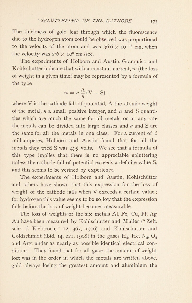 The thickness of gold leaf through which the fluorescence due to the hydrogen atom could be observed was proportional to the velocity of the atom and was 36'6 x io~6 cm. when the velocity was 2'6 X IO8 cm./sec. The experiments of Holborn and Austin, Granquist, and Kohlschutter indicate that with a constant current, w (the loss of weight in a given time) may be represented by a formula of the type w = a~(y - S) 71 where V is the cathode fall of potential, A the atomic weight of the metal, n a small positive integer, and a and S quanti- ties which are much the same for all metals, or at any rate the metals can be divided into large classes and a and S are the same for all the metals in one class. For a current of *6 milliamperes, Holborn and Austin found that for all the metals they tried S was 495 volts. We see that a formula of this type implies that there is no appreciable spluttering unless the cathode fall of potential exceeds a definite value S, and this seems to be verified by experience. The experiments of Holborn and Austin, Kohlschutter and others have shown that this expression for the loss of weight of the cathode fails when V exceeds a certain value; for hydrogen this value seems to be so low that the expression fails before the loss of weight becomes measurable. The loss of weights of the six metals Al, Fe, Cu, Pt, Ag Au have been measured by Kohlschutter and Muller (“ Zeit. schr. f. Elektroch.,” 12, 365, 1906) and Kohlschutter and Goldschmidt (ibid. 14, 221, 1908) in the gases H2, He, N2, 02 and Arg, under as nearly as possible identical electrical con- ditions. They found that for all gases the amount of weight lost was in the order in which the metals are written above, gold always losing the greatest amount and aluminium the