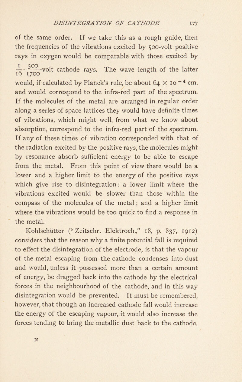 of the same order. If we take this as a rough guide, then the frequencies of the vibrations excited by 500-volt positive rays in oxygen would be comparable with those excited by -7 • —volt cathode rays. The wave length of the latter 16 1700 J * would, if calculated by Planck’s rule, be about 64 X 10 “ 4 cm. and would correspond to the infra-red part of the spectrum. If the molecules of the metal are arranged in regular order along a series of space lattices they would have definite times of vibrations, which might well, from what we know about absorption, correspond to the infra-red part of the spectrum. If any of these times of vibration corresponded with that of the radiation excited by the positive rays, the molecules might by resonance absorb sufficient energy to be able to escape from the metal. From this point of view there would be a lower and a higher limit to the energy of the positive rays which give rise to disintegration : a lower limit where the vibrations excited would be slower than those within the compass of the molecules of the metal; and a higher limit where the vibrations would be too quick to find a response in the metal. Kohlschiitter (“ Zeitschr. Elektroch.,” 18, p. 837, 1912) considers that the reason why a finite potential fall is required to effect the disintegration of the electrode, is that the vapour of the metal escaping from the cathode condenses into dust and would, unless it possessed more than a certain amount of energy, be dragged back into the cathode by the electrical forces in the neighbourhood of the cathode, and in this way disintegration would be prevented. It must be remembered, however, that though an increased cathode fall would increase the energy of the escaping vapour, it would also increase the forces tending to bring the metallic dust back to the cathode. N