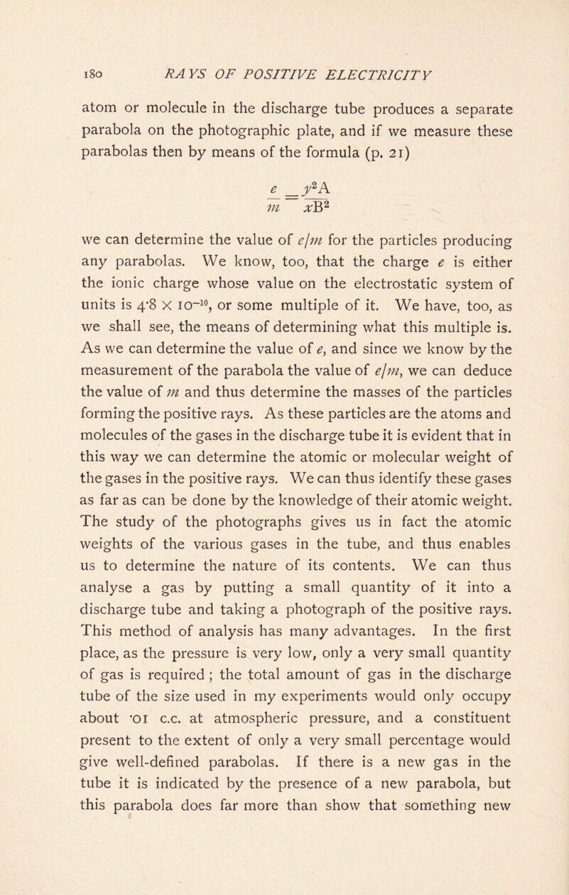 atom or molecule in the discharge tube produces a separate parabola on the photographic plate, and if we measure these parabolas then by means of the formula (p. 21) e y2A m xY>2 we can determine the value of ejm for the particles producing any parabolas. We know, too, that the charge e is either the ionic charge whose value on the electrostatic system of units is 4*8 X io~10, or some multiple of it. We have, too, as we shall see, the means of determining what this multiple is. As we can determine the value of e) and since we know by the measurement of the parabola the value of ejm} we can deduce the value of m and thus determine the masses of the particles forming the positive rays. As these particles are the atoms and molecules of the gases in the discharge tube it is evident that in this way we can determine the atomic or molecular weight of the gases in the positive rays. We can thus identify these gases as far as can be done by the knowledge of their atomic weight. The study of the photographs gives us in fact the atomic weights of the various gases in the tube, and thus enables us to determine the nature of its contents. We can thus analyse a gas by putting a small quantity of it into a discharge tube and taking a photograph of the positive rays. This method of analysis has many advantages. In the first place, as the pressure is very low, only a very small quantity of gas is required ; the total amount of gas in the discharge tube of the size used in my experiments would only occupy about *01 c.c. at atmospheric pressure, and a constituent present to the extent of only a very small percentage would give well-defined parabolas. If there is a new gas in the tube it is indicated by the presence of a new parabola, but this parabola does far more than show that something new