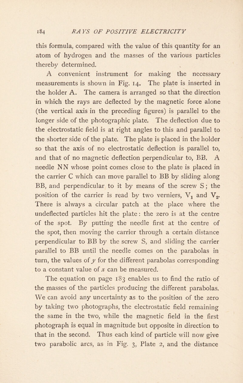 this formula, compared with the value of this quantity for an atom of hydrogen and the masses of the various particles thereby determined. A convenient instrument for making the necessary measurements is shown in Fig. 14. The plate is inserted in the holder A. The camera is arranged so that the direction in which the rays are deflected by the magnetic force alone (the vertical axis in the preceding figures) is parallel to the longer side of the photographic plate. The deflection due to the electrostatic field is at right angles to this and parallel to the shorter side of the plate. The plate is placed in the holder so that the axis of no electrostatic deflection is parallel to, and that of no magnetic deflection perpendicular to, BB. A needle NN whose point comes close to the plate is placed in the carrier C which can move parallel to BB by sliding along BB, and perpendicular to it by means of the screw S; the position of the carrier is read by two verniers, V1 and V2. There is always a circular patch at the place where the undeflected particles hit the plate: the zero is at the centre of the spot. By putting the needle first at the centre of the spot, then moving the carrier through a certain distance perpendicular to BB by the screw S, and sliding the carrier parallel to BB until the needle comes on the parabolas in turn, the values of y for the different parabolas corresponding to a constant value of x can be measured. The equation on page 183 enables us to find the ratio of the masses of the particles producing the different parabolas. We can avoid any uncertainty as to the position of the zero by taking two photographs, the electrostatic field remaining the same in the two, while the magnetic field in the first photograph is equal in magnitude but opposite in direction to that in the second. Thus each kind of particle will now give two parabolic arcs, as in Fig. 3, Plate 2, and the distance