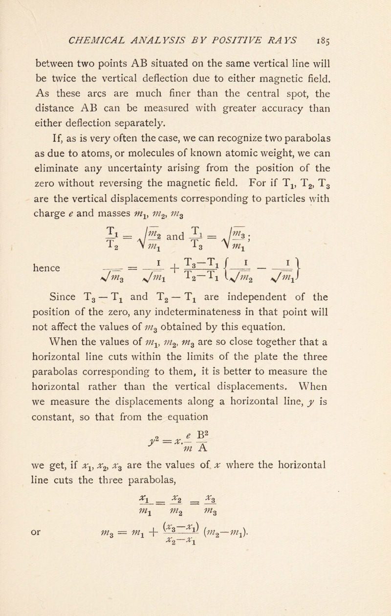 between two points AB situated on the same vertical line will be twice the vertical deflection due to either magnetic field. As these arcs are much finer than the central spot, the distance AB can be measured with greater accuracy than either deflection separately. If, as is very often the case, we can recognize two parabolas as due to atoms, or molecules of known atomic weight, we can eliminate any uncertainty arising from the position of the zero without reversing the magnetic field. For if Tx, T2, T3 are the vertical displacements corresponding to particles with charge e and masses tnlf mz h Tc At = . rh and Ai = A / As T, 'm, in hence T< in. m* L + la sjmx + Ta =L{ -Tit V m2 s/m -L) s/mXJ Since T3 — Tx and T2 — Tx are independent of the position of the zero, any indeterminateness in that point will not affect the values of mz obtained by this equation. When the values of mv in2> mz are so close together that a horizontal line cuts within the limits of the plate the three parabolas corresponding to them, it is better to measure the horizontal rather than the vertical displacements. When we measure the displacements along a horizontal line, y is constant, so that from the equation B2 'm A we get, if xv x2, are the values of x where the horizontal line cuts the three parabolas, in2 in 3 •Xi or