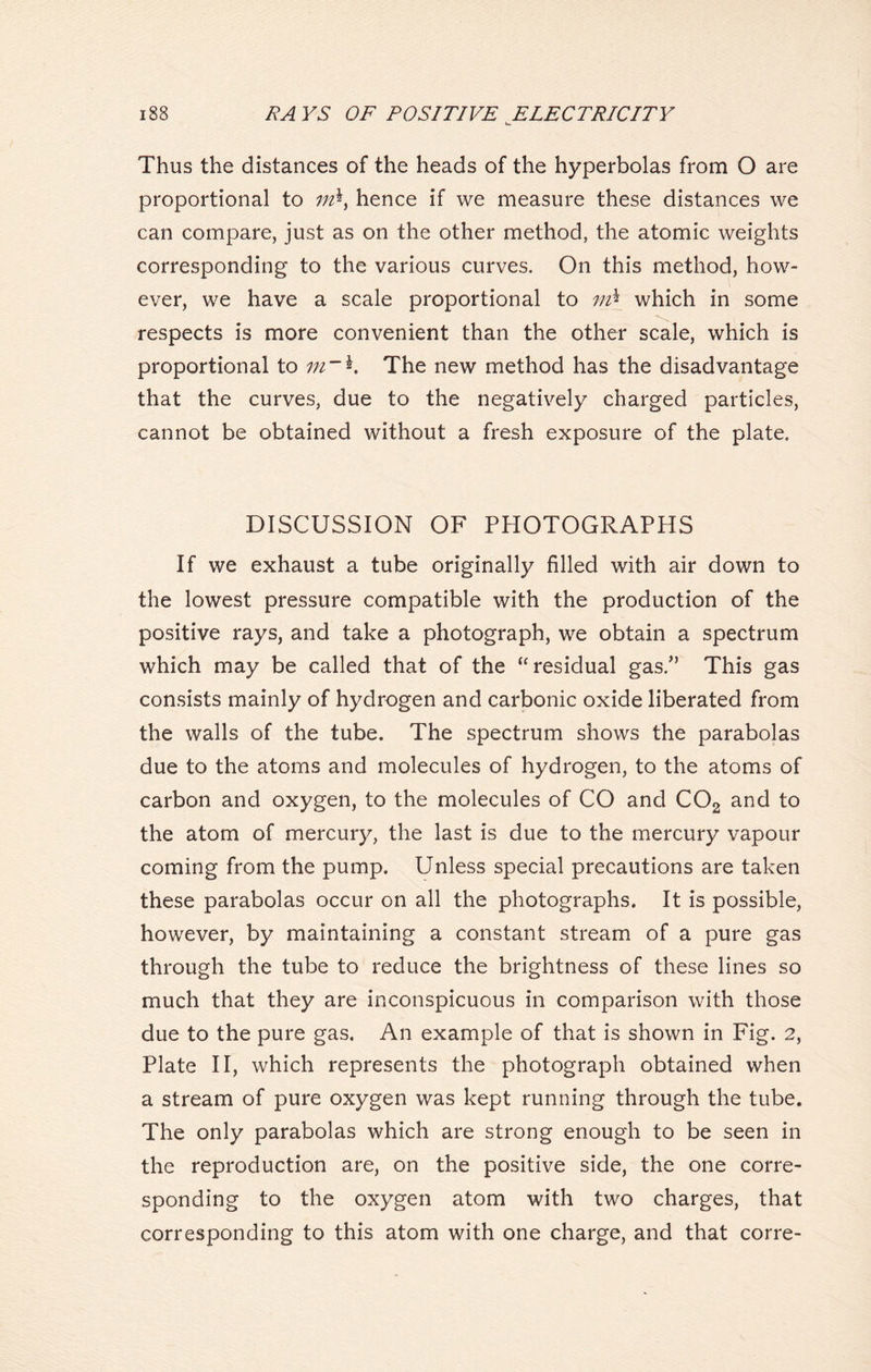 h>. Thus the distances of the heads of the hyperbolas from 0 are proportional to hence if we measure these distances we can compare, just as on the other method, the atomic weights corresponding to the various curves. On this method, how- ever, we have a scale proportional to which in some respects is more convenient than the other scale, which is proportional to m~*. The new method has the disadvantage that the curves, due to the negatively charged particles, cannot be obtained without a fresh exposure of the plate. DISCUSSION OF PHOTOGRAPHS If we exhaust a tube originally filled with air down to the lowest pressure compatible with the production of the positive rays, and take a photograph, we obtain a spectrum which may be called that of the “ residual gas/’ This gas consists mainly of hydrogen and carbonic oxide liberated from the walls of the tube. The spectrum shows the parabolas due to the atoms and molecules of hydrogen, to the atoms of carbon and oxygen, to the molecules of CO and C02 and to the atom of mercury, the last is due to the mercury vapour coming from the pump. Unless special precautions are taken these parabolas occur on all the photographs. It is possible, however, by maintaining a constant stream of a pure gas through the tube to reduce the brightness of these lines so much that they are inconspicuous in comparison with those due to the pure gas. An example of that is shown in Fig. 2, Plate II, which represents the photograph obtained when a stream of pure oxygen was kept running through the tube. The only parabolas which are strong enough to be seen in the reproduction are, on the positive side, the one corre- sponding to the oxygen atom with two charges, that corresponding to this atom with one charge, and that corre-