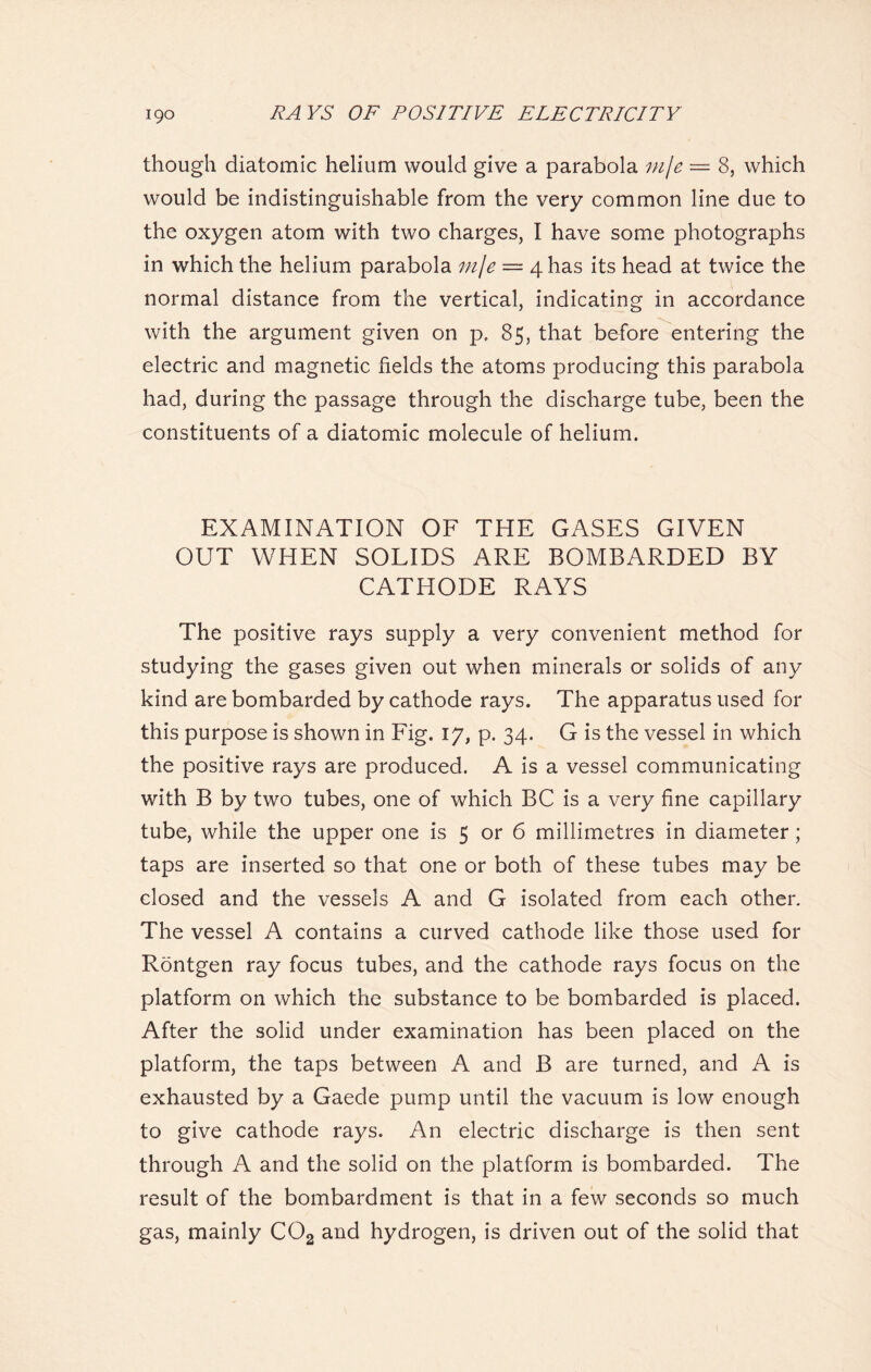 though diatomic helium would give a parabola mje — 8, which would be indistinguishable from the very common line due to the oxygen atom with two charges, I have some photographs in which the helium parabola mje = 4 has its head at twice the normal distance from the vertical, indicating in accordance with the argument given on p, 85, that before entering the electric and magnetic fields the atoms producing this parabola had, during the passage through the discharge tube, been the constituents of a diatomic molecule of helium. EXAMINATION OF THE GASES GIVEN OUT WHEN SOLIDS ARE BOMBARDED BY CATHODE RAYS The positive rays supply a very convenient method for studying the gases given out when minerals or solids of any kind are bombarded by cathode rays. The apparatus used for this purpose is shown in Fig. 17, p. 34. G is the vessel in which the positive rays are produced. A is a vessel communicating with B by two tubes, one of which BC is a very fine capillary tube, while the upper one is 5 or 6 millimetres in diameter; taps are inserted so that one or both of these tubes may be closed and the vessels A and G isolated from each other. The vessel A contains a curved cathode like those used for Rontgen ray focus tubes, and the cathode rays focus on the platform on which the substance to be bombarded is placed. After the solid under examination has been placed on the platform, the taps between A and B are turned, and A is exhausted by a Gaede pump until the vacuum is low enough to give cathode rays. An electric discharge is then sent through A and the solid on the platform is bombarded. The result of the bombardment is that in a few seconds so much gas, mainly C02 and hydrogen, is driven out of the solid that