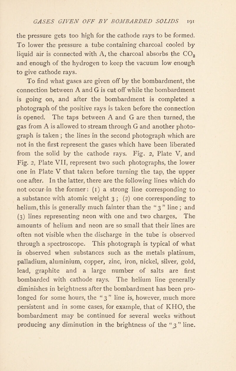 the pressure gets too high for the cathode rays to be formed. To lower the pressure a tube containing charcoal cooled by liquid air is connected with A, the charcoal absorbs the C02 and enough of the hydrogen to keep the vacuum low enough to give cathode rays. To find what gases are given off by the bombardment, the connection between A and G is cut off while the bombardment is going on, and after the bombardment is completed a photograph of the positive rays is taken before the connection is opened. The taps between A and G are then turned, the gas from A is allowed to stream through G and another photo- graph is taken ; the lines in the second photograph which are not in the first represent the gases which have been liberated from the solid by the cathode rays. Fig. 2, Plate V, and Fig. 2, Plate VII, represent two such photographs, the lower one in Plate V that taken before turning the tap, the upper one after. In the latter, there are the following lines which do not occur in the former: (1) a strong line corresponding to a substance with atomic weight 3 ; (2) one corresponding to helium, this is generally much fainter than the “3 ” line ; and (3) lines representing neon with one and two charges. The amounts of helium and neon are so small that their lines are often not visible when the discharge in the tube is observed through a spectroscope. This photograph is typical of what is observed when substances such as the metals platinum, palladium, aluminium, copper, zinc, iron, nickel, silver, gold, lead, graphite and a large number of salts are first bombarded with cathode rays. The helium line generally diminishes in brightness after the bombardment has been pro- longed for some hours, the “ 3 ” line is, however, much more persistent and in some cases, for example, that of KHO, the bombardment may be continued for several weeks without producing any diminution in the brightness of the “ 3 ” line.
