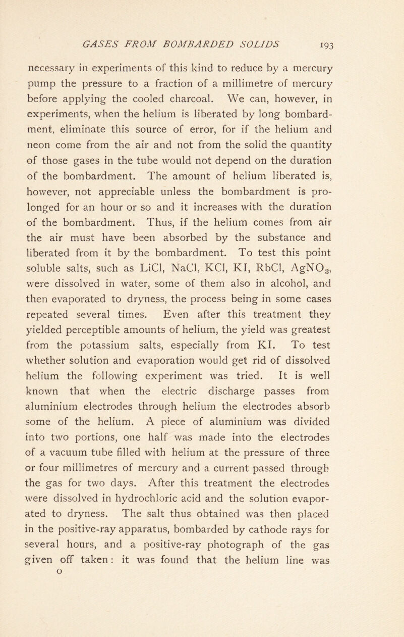 necessary in experiments of this kind to reduce by a mercury pump the pressure to a fraction of a millimetre of mercury before applying the cooled charcoal. We can, however, in experiments, when the helium is liberated by long bombard- ment, eliminate this source of error, for if the helium and neon come from the air and not from the solid the quantity of those gases in the tube would not depend on the duration of the bombardment. The amount of helium liberated is, however, not appreciable unless the bombardment is pro- longed for an hour or so and it increases with the duration of the bombardment. Thus, if the helium comes from air the air must have been absorbed by the substance and liberated from it by the bombardment. To test this point soluble salts, such as LiCl, NaCl, KC1, KI, RbCl, AgN03, were dissolved in water, some of them also in alcohol, and then evaporated to dryness, the process being in some cases repeated several times. Even after this treatment they yielded perceptible amounts of helium, the yield was greatest from the potassium salts, especially from KI. To test whether solution and evaporation would get rid of dissolved helium the following experiment was tried. It is well known that when the electric discharge passes from aluminium electrodes through helium the electrodes absorb some of the helium. A piece of aluminium was divided into two portions, one half was made into the electrodes of a vacuum tube filled with helium at the pressure of three or four millimetres of mercury and a current passed through the gas for two days. After this treatment the electrodes were dissolved in hydrochloric acid and the solution evapor- ated to dryness. The salt thus obtained was then placed in the positive-ray apparatus, bombarded by cathode rays for several hours, and a positive-ray photograph of the gas given off taken: it was found that the helium line was o