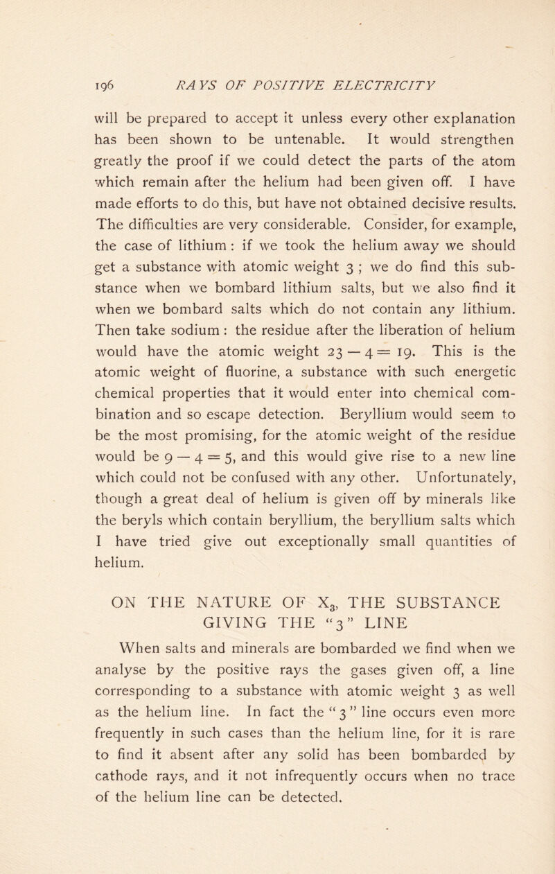 will be prepared to accept it unless every other explanation has been shown to be untenable. It would strengthen greatly the proof if we could detect the parts of the atom which remain after the helium had been given off. I have made efforts to do this, but have not obtained decisive results. The difficulties are very considerable. Consider, for example, the case of lithium : if we took the helium away we should get a substance with atomic weight 3 ; we do find this sub- stance when we bombard lithium salts, but we also find it when we bombard salts which do not contain any lithium. Then take sodium : the residue after the liberation of helium would have the atomic weight 23 — 4 = 19. This is the atomic weight of fluorine, a substance with such energetic chemical properties that it would enter into chemical com- bination and so escape detection. Beryllium would seem to be the most promising, for the atomic weight of the residue would be 9 — 4 = 5, and this would give rise to a new line which could not be confused with any other. Unfortunately, though a great deal of helium is given off by minerals like the beryls which contain beryllium, the beryllium salts which I have tried give out exceptionally small quantities of helium. ON THE NATURE OF X3, THE SUBSTANCE GIVING THE “3” LINE When salts and minerals are bombarded we find when we analyse by the positive rays the gases given off, a line corresponding to a substance with atomic weight 3 as well as the helium line. In fact the “3” line occurs even more frequently in such cases than the helium line, for it is rare to find it absent after any solid has been bombarded by cathode rays, and it not infrequently occurs when no trace of the helium line can be detected.