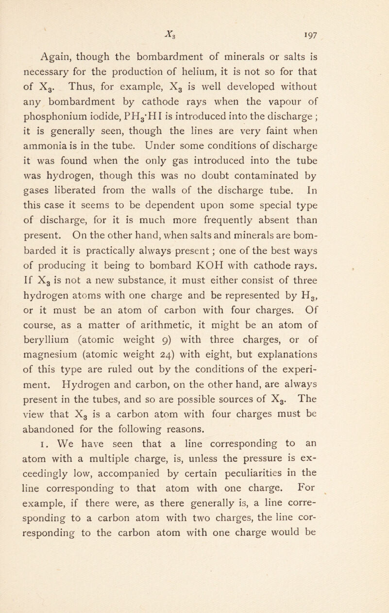 Again, though the bombardment of minerals or salts is necessary for the production of helium, it is not so for that of X3. Thus, for example, X3 is well developed without any bombardment by cathode rays when the vapour of phosphonium iodide, PHyHI is introduced into the discharge ; it is generally seen, though the lines are very faint when ammonia is in the tube. Under some conditions of discharge it was found when the only gas introduced into the tube was hydrogen, though this was no doubt contaminated by gases liberated from the walls of the discharge tube. In this case it seems to be dependent upon some special type of discharge, for it is much more frequently absent than present. On the other hand, when salts and minerals are bom- barded it is practically always present; one of the best ways of producing it being to bombard KOH with cathode rays. If X3 is not a new substance, it must either consist of three hydrogen atoms with one charge and be represented by H3, or it must be an atom of carbon with four charges. Of course, as a matter of arithmetic, it might be an atom of beryllium (atomic weight 9) with three charges, or of magnesium (atomic weight 24) with eight, but explanations of this type are ruled out by the conditions of the experi- ment. Hydrogen and carbon, on the other hand, are always present in the tubes, and so are possible sources of X3. The view that X3 is a carbon atom with four charges must be abandoned for the following reasons. 1. We have seen that a line corresponding to an atom with a multiple charge, is, unless the pressure is ex- ceedingly low, accompanied by certain peculiarities in the line corresponding to that atom with one charge. For example, if there were, as there generally is, a line corre- sponding to a carbon atom with two charges, the line cor- responding to the carbon atom with one charge would be