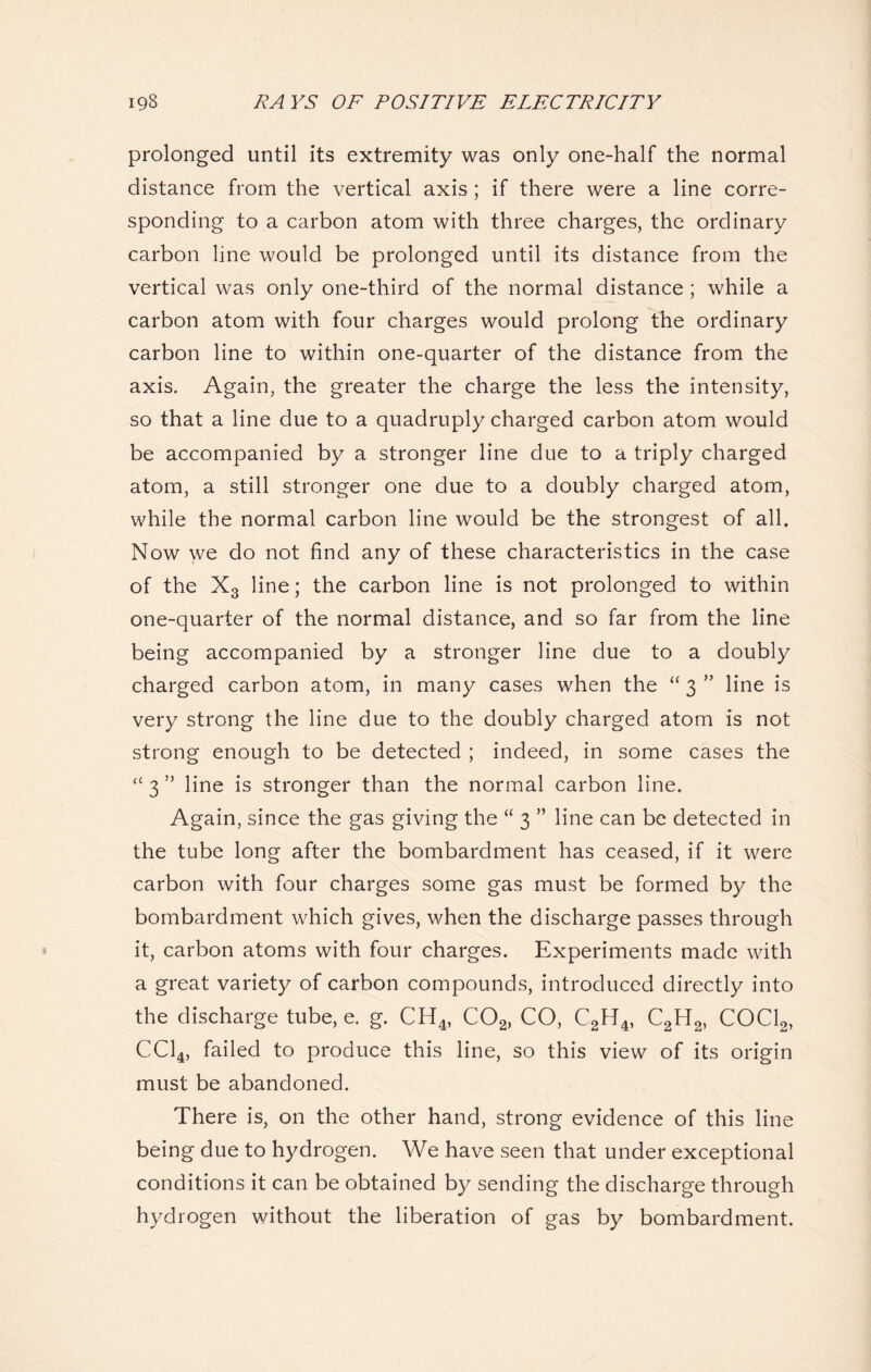 prolonged until its extremity was only one-half the normal distance from the vertical axis; if there were a line corre- sponding to a carbon atom with three charges, the ordinary carbon line would be prolonged until its distance from the vertical was only one-third of the normal distance ; while a carbon atom with four charges would prolong the ordinary carbon line to within one-quarter of the distance from the axis. Again, the greater the charge the less the intensity, so that a line due to a quadruply charged carbon atom would be accompanied by a stronger line due to a triply charged atom, a still stronger one due to a doubly charged atom, while the normal carbon line would be the strongest of all. Now we do not find any of these characteristics in the case of the X3 line; the carbon line is not prolonged to within one-quarter of the normal distance, and so far from the line being accompanied by a stronger line due to a doubly charged carbon atom, in many cases when the “ 3 ” line is very strong the line due to the doubly charged atom is not strong enough to be detected ; indeed, in some cases the “ 3 ” line is stronger than the normal carbon line. Again, since the gas giving the “ 3 ” line can be detected in the tube long after the bombardment has ceased, if it were carbon with four charges some gas must be formed by the bombardment which gives, when the discharge passes through it, carbon atoms with four charges. Experiments made with a great variety of carbon compounds, introduced directly into the discharge tube, e. g. CH4, C02, CO, C2H4, C2H2, COCl2, CC14, failed to produce this line, so this view of its origin must be abandoned. There is, on the other hand, strong evidence of this line being due to hydrogen. We have seen that under exceptional conditions it can be obtained by sending the discharge through hydrogen without the liberation of gas by bombardment.