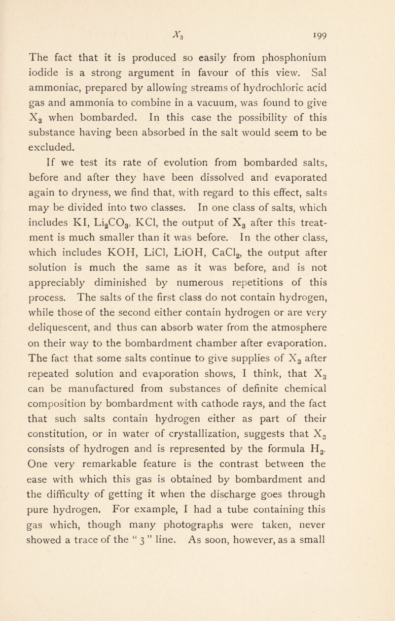 The fact that it is produced so easily from phosphonium iodide is a strong argument in favour of this view. Sal ammoniac, prepared by allowing streams of hydrochloric acid gas and ammonia to combine in a vacuum, was found to give X3 when bombarded. In this case the possibility of this substance having been absorbed in the salt would seem to be excluded. If we test its rate of evolution from bombarded salts, before and after they have been dissolved and evaporated again to dryness, we find that, with regard to this effect, salts may be divided into two classes. In one class of salts, which includes KI, Li2C03, KC1, the output of X3 after this treat- ment is much smaller than it was before. In the other class, which includes KOH, LiCl, LiOH, CaCl2, the output after solution is much the same as it was before, and is not appreciably diminished by numerous repetitions of this process. The salts of the first class do not contain hydrogen, while those of the second either contain hydrogen or are very deliquescent, and thus can absorb water from the atmosphere on their way to the bombardment chamber after evaporation. The fact that some salts continue to give supplies of X3 after repeated solution and evaporation shows, I think, that X3 can be manufactured from substances of definite chemical composition by bombardment with cathode rays, and the fact that such salts contain hydrogen either as part of their constitution, or in water of crystallization, suggests that X3 consists of hydrogen and is represented by the formula H3. One very remarkable feature is the contrast between the ease with which this gas is obtained by bombardment and the difficulty of getting it when the discharge goes through pure hydrogen. For example, I had a tube containing this gas which, though many photographs were taken, never showed a trace of the “ 3 ” line. As soon, however, as a small