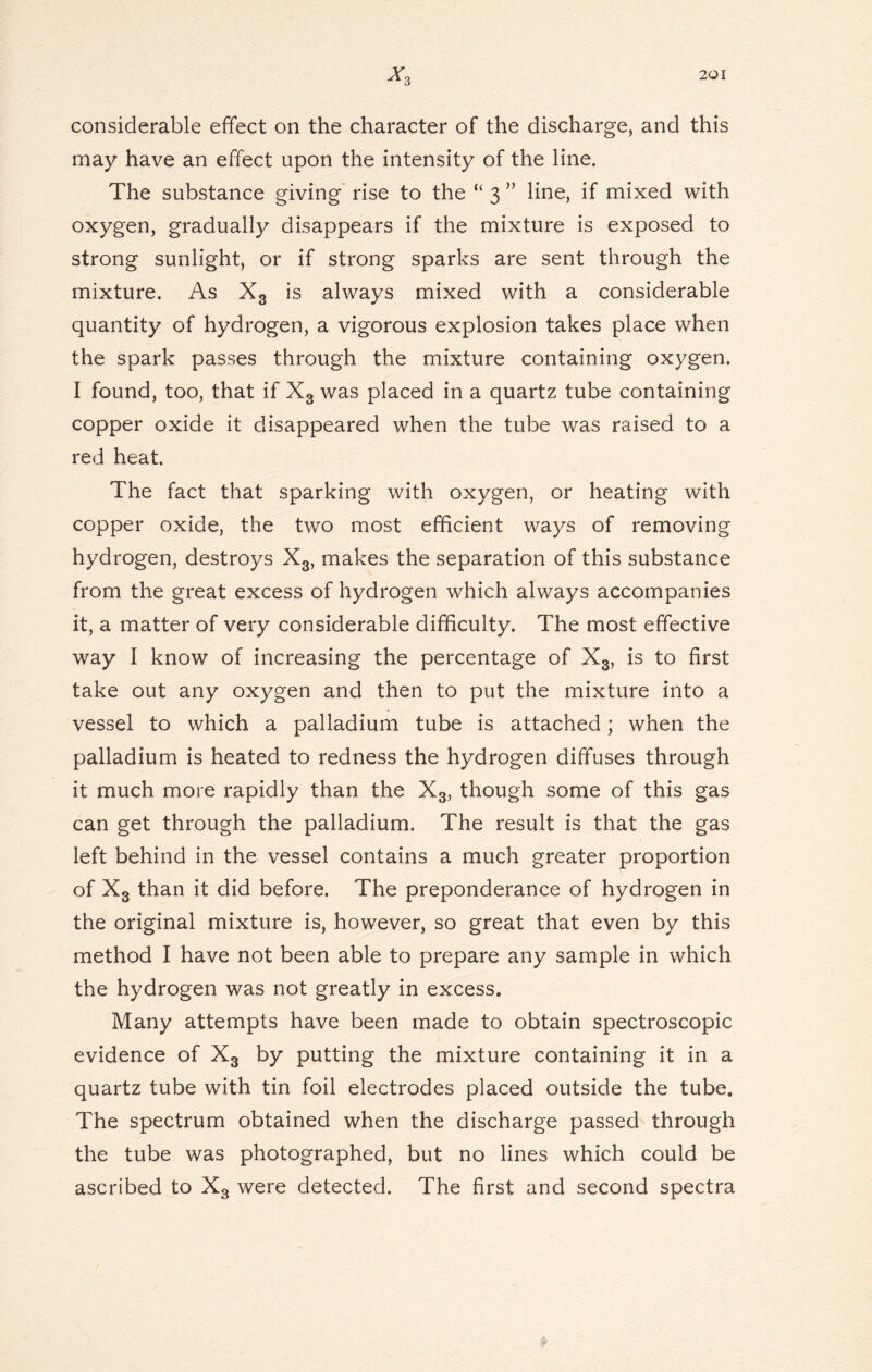 considerable effect on the character of the discharge, and this may have an effect upon the intensity of the line. The substance giving rise to the “ 3 ” line, if mixed with oxygen, gradually disappears if the mixture is exposed to strong sunlight, or if strong sparks are sent through the mixture. As X3 is always mixed with a considerable quantity of hydrogen, a vigorous explosion takes place when the spark passes through the mixture containing oxygen. I found, too, that if X3 was placed in a quartz tube containing copper oxide it disappeared when the tube was raised to a red heat. The fact that sparking with oxygen, or heating with copper oxide, the two most efficient ways of removing hydrogen, destroys X3, makes the separation of this substance from the great excess of hydrogen which always accompanies it, a matter of very considerable difficulty. The most effective way I know of increasing the percentage of X3, is to first take out any oxygen and then to put the mixture into a vessel to which a palladium tube is attached; when the palladium is heated to redness the hydrogen diffuses through it much more rapidly than the X3, though some of this gas can get through the palladium. The result is that the gas left behind in the vessel contains a much greater proportion of X3 than it did before. The preponderance of hydrogen in the original mixture is, however, so great that even by this method I have not been able to prepare any sample in which the hydrogen was not greatly in excess. Many attempts have been made to obtain spectroscopic evidence of X3 by putting the mixture containing it in a quartz tube with tin foil electrodes placed outside the tube. The spectrum obtained when the discharge passed through the tube was photographed, but no lines which could be ascribed to X3 were detected. The first and second spectra