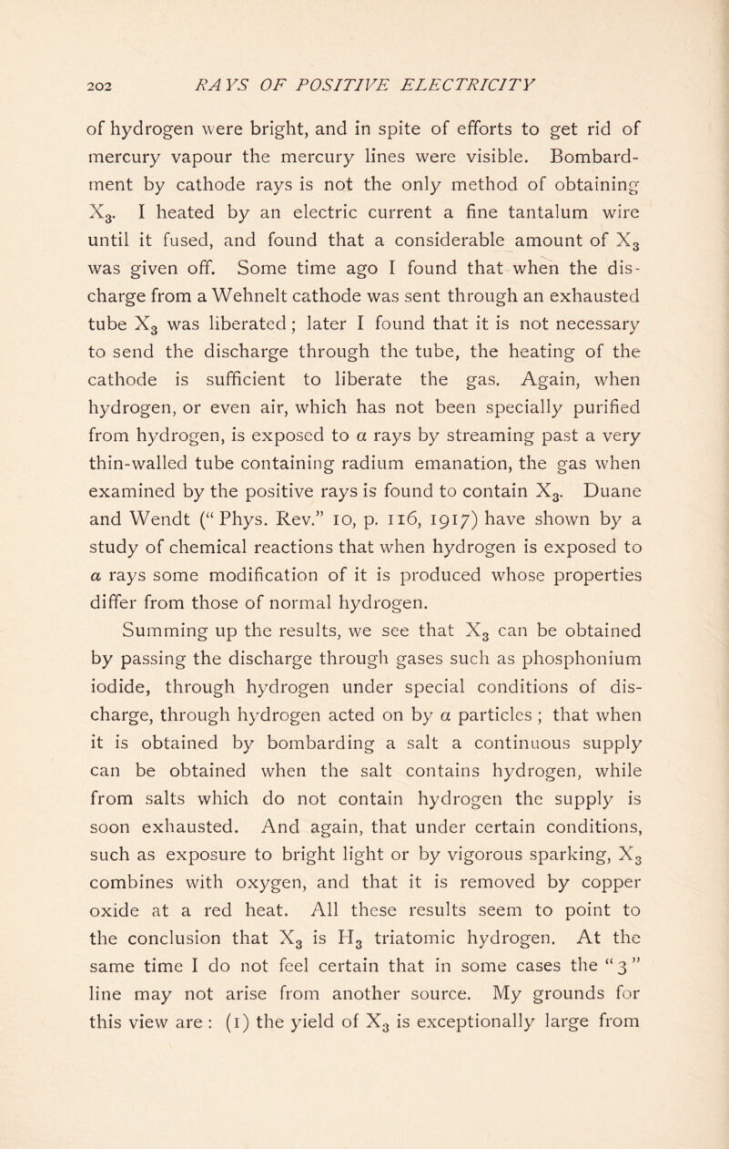 of hydrogen were bright, and in spite of efforts to get rid of mercury vapour the mercury lines were visible. Bombard- ment by cathode rays is not the only method of obtaining X3. I heated by an electric current a fine tantalum wire until it fused, and found that a considerable amount of X3 was given off. Some time ago I found that when the dis- charge from a Wehnelt cathode was sent through an exhausted tube X3 was liberated; later I found that it is not necessary to send the discharge through the tube, the heating of the cathode is sufficient to liberate the gas. Again, when hydrogen, or even air, which has not been specially purified from hydrogen, is exposed to a rays by streaming past a very thin-walled tube containing radium emanation, the gas when examined by the positive rays is found to contain X3. Duane and Wendt (“ Phys. Rev.” io, p. 116, 1917) have shown by a study of chemical reactions that when hydrogen is exposed to a rays some modification of it is produced whose properties differ from those of normal hydrogen. Summing up the results, we see that X3 can be obtained by passing the discharge through gases such as phosphonium iodide, through hydrogen under special conditions of dis- charge, through hydrogen acted on by a particles ; that when it is obtained by bombarding a salt a continuous supply can be obtained when the salt contains hydrogen, while from salts which do not contain hydrogen the supply is soon exhausted. And again, that under certain conditions, such as exposure to bright light or by vigorous sparking, X3 combines with oxygen, and that it is removed by copper oxide at a red heat. All these results seem to point to the conclusion that X3 is H3 triatomic hydrogen. At the same time I do not feel certain that in some cases the “ 3 ” line may not arise from another source. My grounds for this view are : (1) the yield of X3 is exceptionally large from