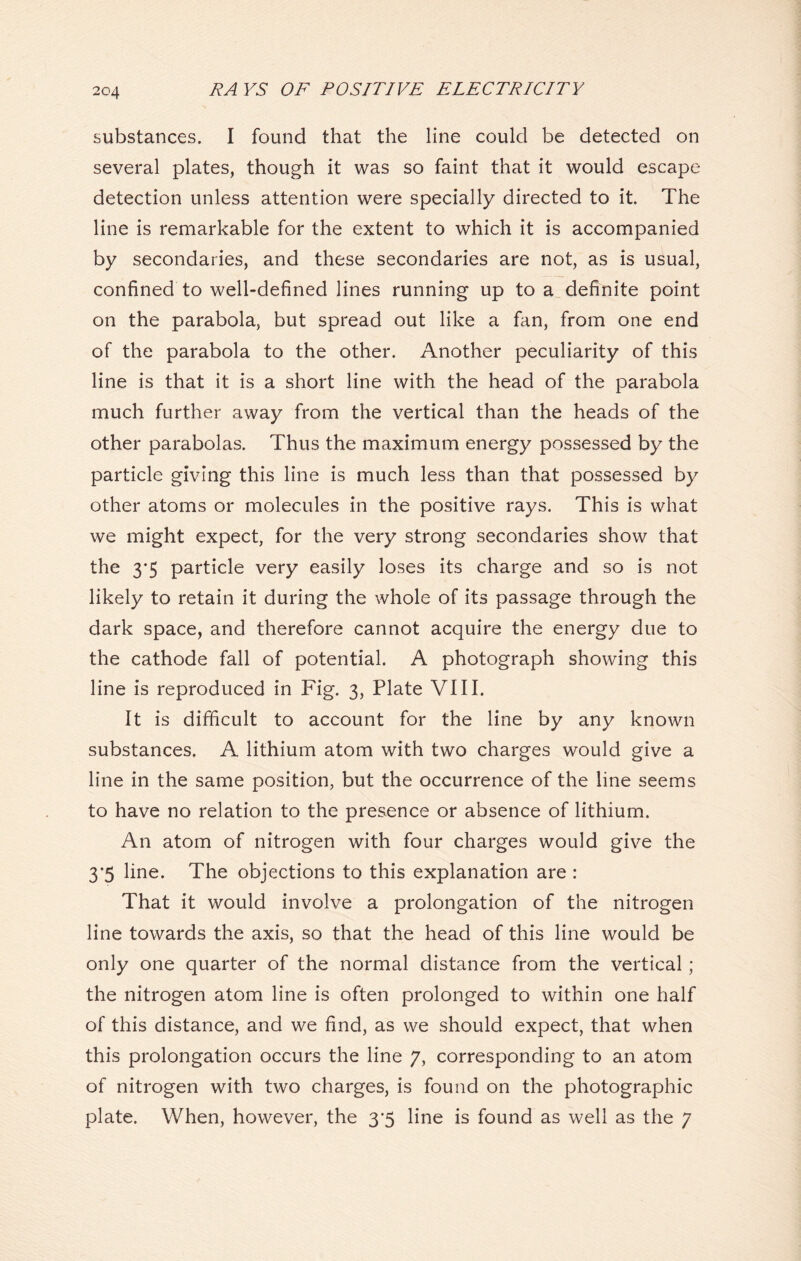 substances. I found that the line could be detected on several plates, though it was so faint that it would escape detection unless attention were specially directed to it. The line is remarkable for the extent to which it is accompanied by secondaries, and these secondaries are not, as is usual, confined to well-defined lines running up to a definite point on the parabola, but spread out like a fan, from one end of the parabola to the other. Another peculiarity of this line is that it is a short line with the head of the parabola much further away from the vertical than the heads of the other parabolas. Thus the maximum energy possessed by the particle giving this line is much less than that possessed by other atoms or molecules in the positive rays. This is what we might expect, for the very strong secondaries show that the 3*5 particle very easily loses its charge and so is not likely to retain it during the whole of its passage through the dark space, and therefore cannot acquire the energy due to the cathode fall of potential. A photograph showing this line is reproduced in Fig. 3, Plate VIII. It is difficult to account for the line by any known substances. A lithium atom with two charges would give a line in the same position, but the occurrence of the line seems to have no relation to the presence or absence of lithium. An atom of nitrogen with four charges would give the 3*5 line. The objections to this explanation are : That it would involve a prolongation of the nitrogen line towards the axis, so that the head of this line would be only one quarter of the normal distance from the vertical ; the nitrogen atom line is often prolonged to within one half of this distance, and we find, as we should expect, that when this prolongation occurs the line 7, corresponding to an atom of nitrogen with two charges, is found on the photographic plate. When, however, the 3’5 line is found as well as the 7