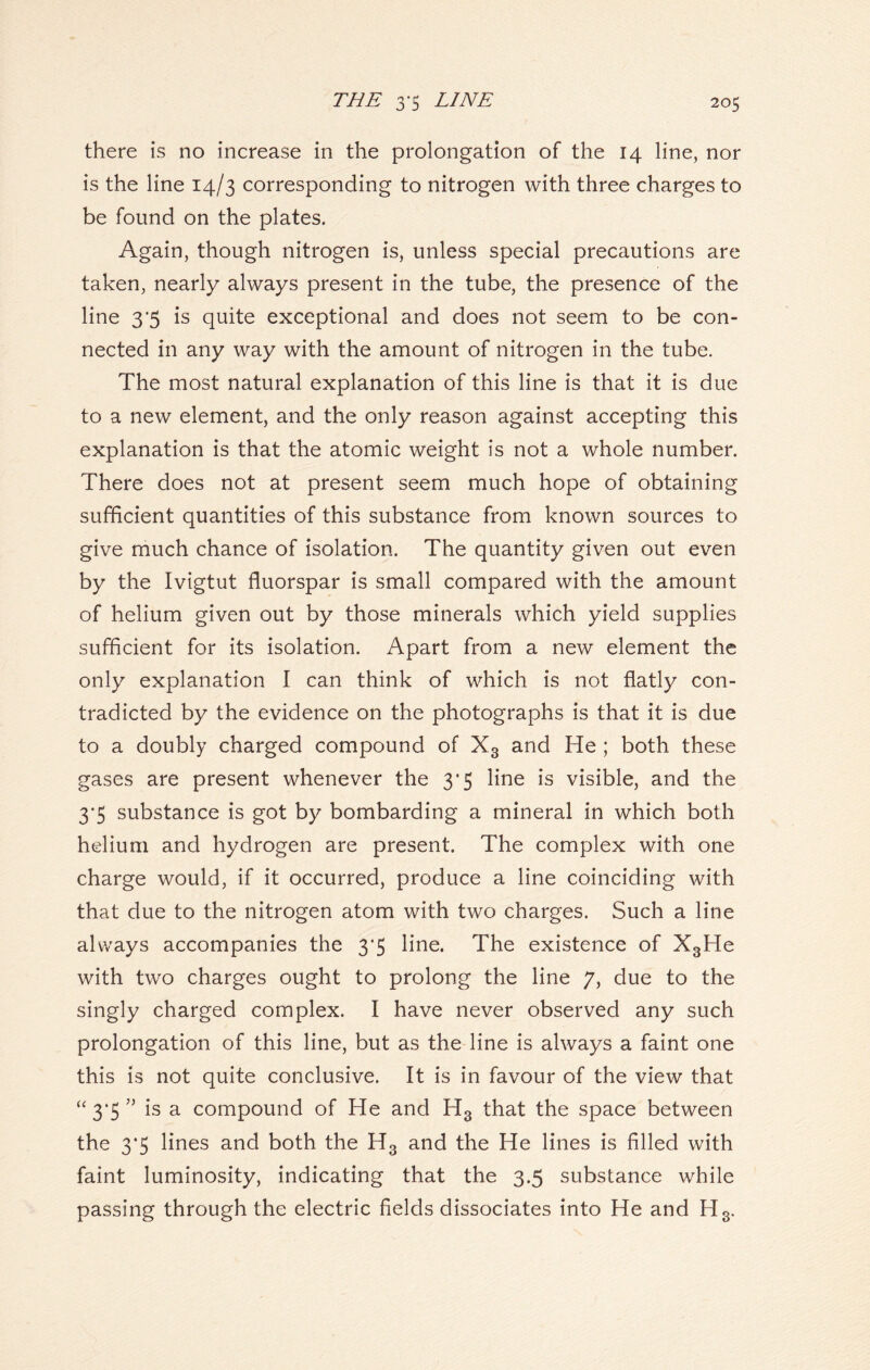 there is no increase in the prolongation of the 14 line, nor is the line 14/3 corresponding to nitrogen with three charges to be found on the plates. Again, though nitrogen is, unless special precautions are taken, nearly always present in the tube, the presence of the line 3*5 is quite exceptional and does not seem to be con- nected in any way with the amount of nitrogen in the tube. The most natural explanation of this line is that it is due to a new element, and the only reason against accepting this explanation is that the atomic weight is not a whole number. There does not at present seem much hope of obtaining sufficient quantities of this substance from known sources to give much chance of isolation. The quantity given out even by the Ivigtut fluorspar is small compared with the amount of helium given out by those minerals which yield supplies sufficient for its isolation. Apart from a new element the only explanation I can think of which is not flatly con- tradicted by the evidence on the photographs is that it is due to a doubly charged compound of X3 and He ; both these gases are present whenever the 3*5 line is visible, and the 3*5 substance is got by bombarding a mineral in which both helium and hydrogen are present. The complex with one charge would, if it occurred, produce a line coinciding with that due to the nitrogen atom with two charges. Such a line always accompanies the 3’5 line. The existence of X3He with two charges ought to prolong the line 7, due to the singly charged complex. I have never observed any such prolongation of this line, but as the line is always a faint one this is not quite conclusive. It is in favour of the view that “ 3*5 ” is a compound of He and H3 that the space between the 3*5 lines and both the H3 and the He lines is filled with faint luminosity, indicating that the 3.5 substance while passing through the electric fields dissociates into He and H3.