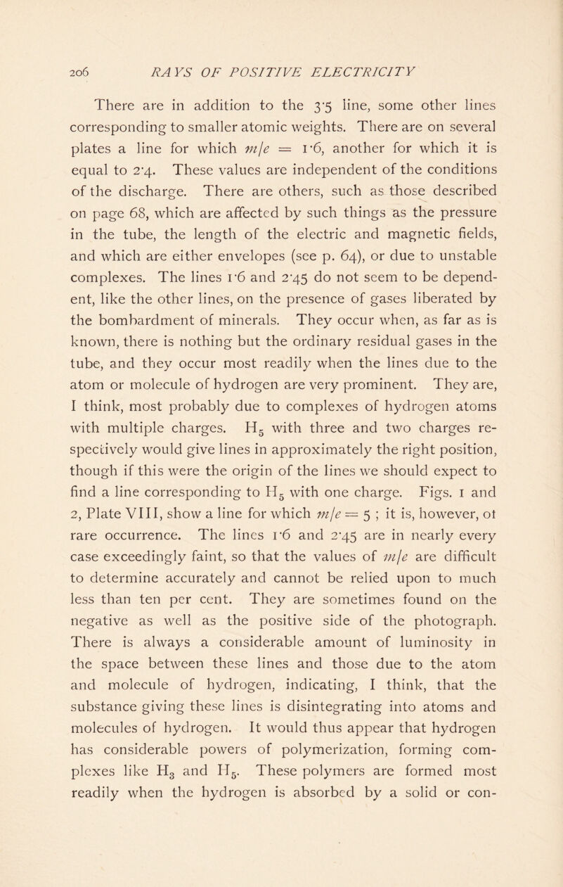 There are in addition to the 3*5 line, some other lines corresponding to smaller atomic weights. There are on several plates a line for which mje — 1*6, another for which it is equal to 2‘4. These values are independent of the conditions of the discharge. There are others, such as those described on page 68, which are affected by such things as the pressure in the tube, the length of the electric and magnetic fields, and which are either envelopes (see p. 64), or due to unstable complexes. The lines v6 and 245 do not seem to be depend- ent, like the other lines, on the presence of gases liberated by the bombardment of minerals. They occur when, as far as is known, there is nothing but the ordinary residual gases in the tube, and they occur most readily when the lines due to the atom or molecule of hydrogen are very prominent. They are, I think, most probably due to complexes of hydrogen atoms with multiple charges. H5 with three and two charges re- spectively would give lines in approximately the right position, though if this were the origin of the lines we should expect to find a line corresponding to H5 with one charge. Figs. 1 and 2, Plate VIII, show a line for which mje = 5 ; it is, however, ot rare occurrence. The lines 1*6 and 2^45 are in nearly every case exceedingly faint, so that the values of mje are difficult to determine accurately and cannot be relied upon to much less than ten per cent. They are sometimes found on the negative as well as the positive side of the photograph. There is always a considerable amount of luminosity in the space between these lines and those due to the atom and molecule of hydrogen, indicating, I think, that the substance giving these lines is disintegrating into atoms and molecules of hydrogen. It would thus appear that hydrogen has considerable powers of polymerization, forming com- plexes like H3 and If5. These polymers are formed most readily when the hydrogen is absorbed by a solid or con-