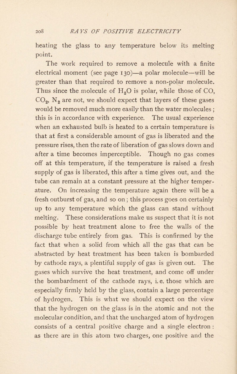 heating the glass to any temperature below its melting point. The work required to remove a molecule with a finite electrical moment (see page 130)—a polar molecule—will be greater than that required to remove a non-polar molecule. Thus since the molecule of H2Q is polar, while those of CO, C02, N2 are not, we should expect that layers of these gases would be removed much more easily than the water molecules ; this is in accordance with experience. The usual experience when an exhausted bulb is heated to a certain temperature is that at first a considerable amount of gas is liberated and the pressure rises, then the rate of liberation of gas slows down and after a time becomes imperceptible. Though no gas comes off at this temperature, if the temperature is raised a fresh supply of gas is liberated, this after a time gives out, and the tube can remain at a constant pressure at the higher temper- ature. On increasing the temperature again there will be a fresh outburst of gas, and so on ; this process goes on certainly up to any temperature which the glass can stand without melting. These considerations make us suspect that it is not possible by heat treatment alone to free the walls of the discharge tube entirely from gas. This is confirmed by the fact that when a solid from which all the gas that can be abstracted by heat treatment has been taken is bombarded by cathode rays, a plentiful supply of gas is given out. The gases which survive the heat treatment, and come off under the bombardment of the cathode rays, i. e. those which are especially firmly held by the glass, contain a large percentage of hydrogen. This is what we should expect on the view that the hydrogen on the glass is in the atomic and not the molecular condition, and that the uncharged atom of hydrogen consists of a central positive charge and a single electron : as there are in this atom two charges, one positive and the