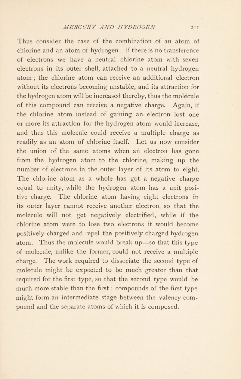 Thus consider the case of the combination of an atom of chlorine and an atom of hydrogen : if there is no transference of electrons we have a neutral chlorine atom with seven electrons in its outer shell, attached to a neutral hydrogen atom ; the chlorine atom can receive an additional electron without its electrons becoming unstable, and its attraction for the hydrogen atom will be increased thereby, thus the molecule of this compound can receive a negative charge. Again, if the chlorine atom instead of gaining an electron lost one or more its attraction for the hydrogen atom would increase, and thus this molecule could receive a multiple charge as readily as an atom of chlorine itself. Let us now consider the union of the same atoms when an electron has gone from the hydrogen atom to the chlorine, making up the number of electrons in the outer layer of its atom to eight. The chlorine atom as a whole has got a negative charge equal to unity, while the hydrogen atom has a unit posi- tive charge. The chlorine atom having eight electrons in its outer layer cannot receive another electron, so that the molecule will not get negatively electrified, while if the chlorine atom were to lose two electrons it would become positively charged and repel the positively charged hydrogen atom. Thus the molecule would break up—so that this type of molecule, unlike the former, could not receive a multiple charge. The work required to dissociate the second type of molecule might be expected to be much greater than that required for the first type, so that the second type would be much more stable than the first: compounds of the first type might form an intermediate stage between the valency com- pound and the separate atoms of which it is composed.