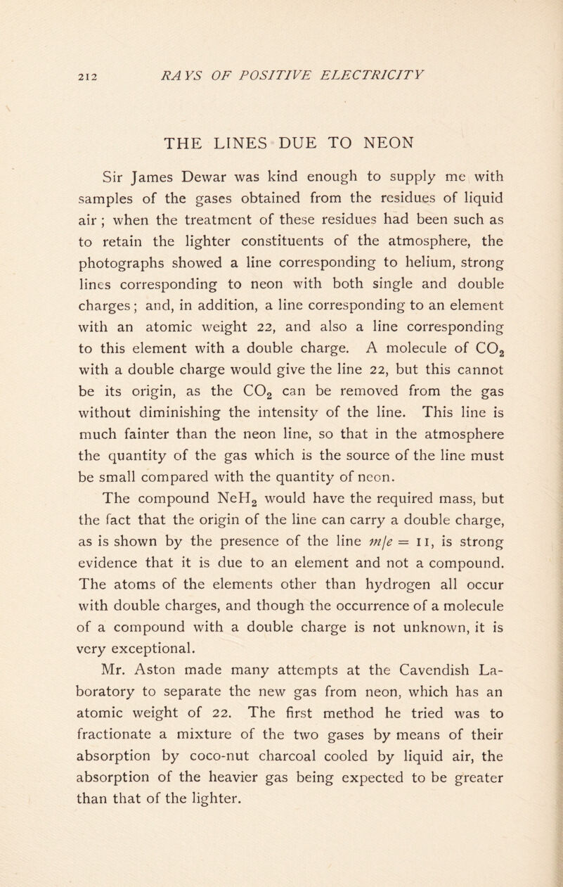 THE LINES DUE TO NEON Sir James Dewar was kind enough to supply me with samples of the gases obtained from the residues of liquid air ; when the treatment of these residues had been such as to retain the lighter constituents of the atmosphere, the photographs showed a line corresponding to helium, strong lines corresponding to neon with both single and double charges; and, in addition, a line corresponding to an element with an atomic weight 22, and also a line corresponding to this element with a double charge. A molecule of C02 with a double charge would give the line 22, but this cannot be its origin, as the C02 can be removed from the gas without diminishing the intensity of the line. This line is much fainter than the neon line, so that in the atmosphere the quantity of the gas which is the source of the line must be small compared with the quantity of neon. The compound NeH2 would have the required mass, but the fact that the origin of the line can carry a double charge, as is shown by the presence of the line mje = 11, is strong evidence that it is due to an element and not a compound. The atoms of the elements other than hydrogen all occur with double charges, and though the occurrence of a molecule of a compound with a double charge is not unknown, it is very exceptional. Mr. Aston made many attempts at the Cavendish La- boratory to separate the new gas from neon, which has an atomic weight of 22. The first method he tried was to fractionate a mixture of the two gases by means of their absorption by coco-nut charcoal cooled by liquid air, the absorption of the heavier gas being expected to be greater than that of the lighter.