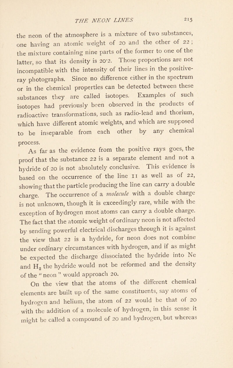 the neon of the atmosphere is a mixture of two substances, one having an atomic weight of 20 and the other of 22 , the mixture containing nine parts of the former to one of the latter, so that its density is 20*2. Those proportions are not incompatible with the intensity of their lines in the positive- ray photographs. Since no difference either in the spectrum or in the chemical properties can be detected between these substances they are called isotopes. Examples of such isotopes had previously been observed in the products of radioactive transformations, such as radio-lead and thorium, which have different atomic weights, and which are supposed to be inseparable from each other by any chemical process. As far as the evidence from the positive rays goes, the proof that the substance 22 is a separate element and not a hydride of 20 is not absolutely conclusive. This evidence is based on the occurrence of the line 11 as well as of 22, showing that the particle producing the line can carry a double charge. The occurrence of a molecule with a double charge is not unknown, though it is exceedingly rare, while with the exception of hydrogen most atoms can carry a double charge. The fact that the atomic weight of ordinary neon is not affected by sending powerful electrical discharges through it is against the view that 22 is a hydride, for neon does not combine under ordinary circumstances with hydrogen, and if as might be expected the discharge dissociated the hydride into Ne and the hydride would not be reformed and the density of the “ neon ” would approach 20. On the view that the atoms of the different chemical elements are built up of the same constituents, say atoms of hydrogen and helium, the atom of 22 would be that of 20 with the addition of a molecule of hydrogen, in this sense it might be called a compound of 20 and hydrogen, but whereas