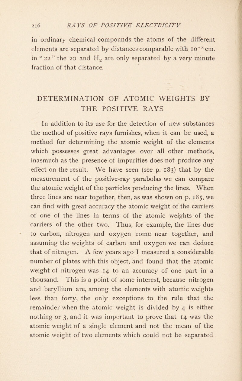 in ordinary chemical compounds the atoms of the different elements are separated by distances comparable with io_8cm. in 22 ” the 20 and H2 are only separated by a very minute fraction of that distance. DETERMINATION OF ATOMIC WEIGHTS BY THE POSITIVE RAYS In addition to its use for the detection of new substances the method of positive rays furnishes, when it can be used, a method for determining the atomic weight of the elements which possesses great advantages over all other methods, inasmuch as the presence of impurities does not produce any effect on the result. We have seen (see p. 183) that by the measurement of the positive-ray parabolas we can compare the atomic weight of the particles producing the lines. When three lines are near together, then, as was shown on p. 185, we can find with great accuracy the atomic weight of the carriers of one of the lines in terms of the atomic weights of the carriers of the other two. Thus, for example, the lines due to carbon, nitrogen and oxygen come near together, and assuming the weights of carbon and oxygen we can deduce that of nitrogen. A few years ago I measured a considerable number of plates with this object, and found that the atomic weight of nitrogen was 14 to an accuracy of one part in a thousand. This is a point of some interest, because nitrogen and beryllium are, among the elements with atomic weights less than forty, the only exceptions to the rule that the remainder when the atomic weight is divided by 4 is either nothing or 3, and it was important to prove that 14 was the atomic weight of a single element and not the mean of the atomic weight of two elements which could not be separated