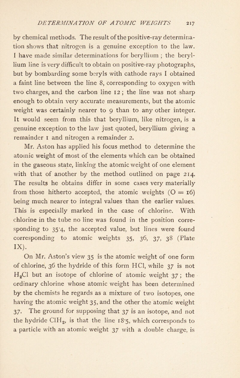 by chemical methods. The result of the positive-ray determina- tion shows that nitrogen is a genuine exception to the law. I have made similar determinations for beryllium ; the beryl- lium line is very difficult to obtain on positive-ray photographs, but by bombarding some beryls with cathode rays I obtained a faint line between the line 8, corresponding to oxygen with two charges, and the carbon line 12 ; the line was not sharp enough to obtain very accurate measurements, but the atomic weight was certainly nearer to g than to any other integer. It would seem from this that beryllium, like nitrogen, is a genuine exception to the law just quoted, beryllium giving a remainder I and nitrogen a remainder 2. Mr. Aston has applied his focus method to determine the atomic weight of most of the elements which can be obtained in the gaseous state, linking the atomic weight of one element with that of another by the method outlined on page 214. The results he obtains differ in some cases very materially from those hitherto accepted, the atomic weights (O = 16) being much nearer to integral values than the earlier values. This is especially marked in the case of chlorine. With chlorine in the tube no line was found in the position corre- sponding to 35*4, the accepted value, but lines were found corresponding to atomic weights 35, 36, 37, 38 (Plate IX). On Mr. Aston’s view 35 is the atomic weight of one form of chlorine, 36 the hydride of this form HC1, while 37 is not H2C1 but an isotope of chlorine of atomic weight 37 ; the ordinary chlorine whose atomic weight has been determined by the chemists he regards as a mixture of two isotopes, one having the atomic weight 35, and the other the atomic weight 37. The ground for supposing that 37 is an isotope, and not the hydride C1H2, is that the line 18*5, which corresponds to a particle with an atomic weight 37 with a double charge, is