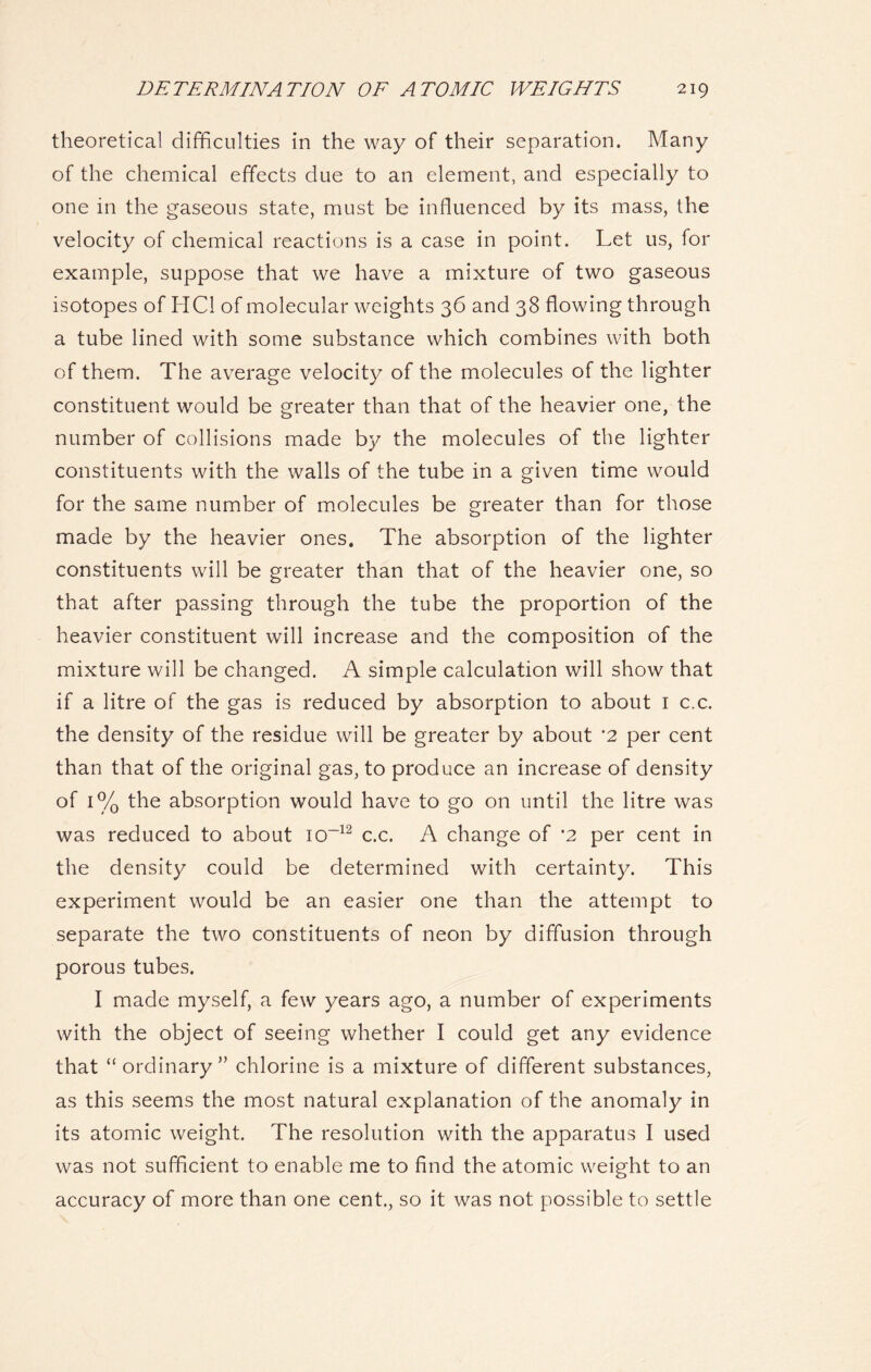 theoretical difficulties in the way of their separation. Many of the chemical effects due to an element, and especially to one in the gaseous state, must be influenced by its mass, the velocity of chemical reactions is a case in point. Let us, for example, suppose that we have a mixture of two gaseous isotopes of HC1 of molecular weights 36 and 38 flowing through a tube lined with some substance which combines with both of them. The average velocity of the molecules of the lighter constituent would be greater than that of the heavier one, the number of collisions made by the molecules of the lighter constituents with the walls of the tube in a given time would for the same number of molecules be greater than for those made by the heavier ones. The absorption of the lighter constituents will be greater than that of the heavier one, so that after passing through the tube the proportion of the heavier constituent will increase and the composition of the mixture will be changed. A simple calculation will show that if a litre of the gas is reduced by absorption to about 1 c.c. the density of the residue will be greater by about '2 per cent than that of the original gas, to produce an increase of density of 1% the absorption would have to go on until the litre was was reduced to about io~12 c.c. A change of *2 per cent in the density could be determined with certainty. This experiment would be an easier one than the attempt to separate the two constituents of neon by diffusion through porous tubes. I made myself, a few years ago, a number of experiments with the object of seeing whether I could get any evidence that “ ordinary” chlorine is a mixture of different substances, as this seems the most natural explanation of the anomaly in its atomic weight. The resolution with the apparatus I used was not sufficient to enable me to find the atomic weight to an accuracy of more than one cent., so it was not possible to settle