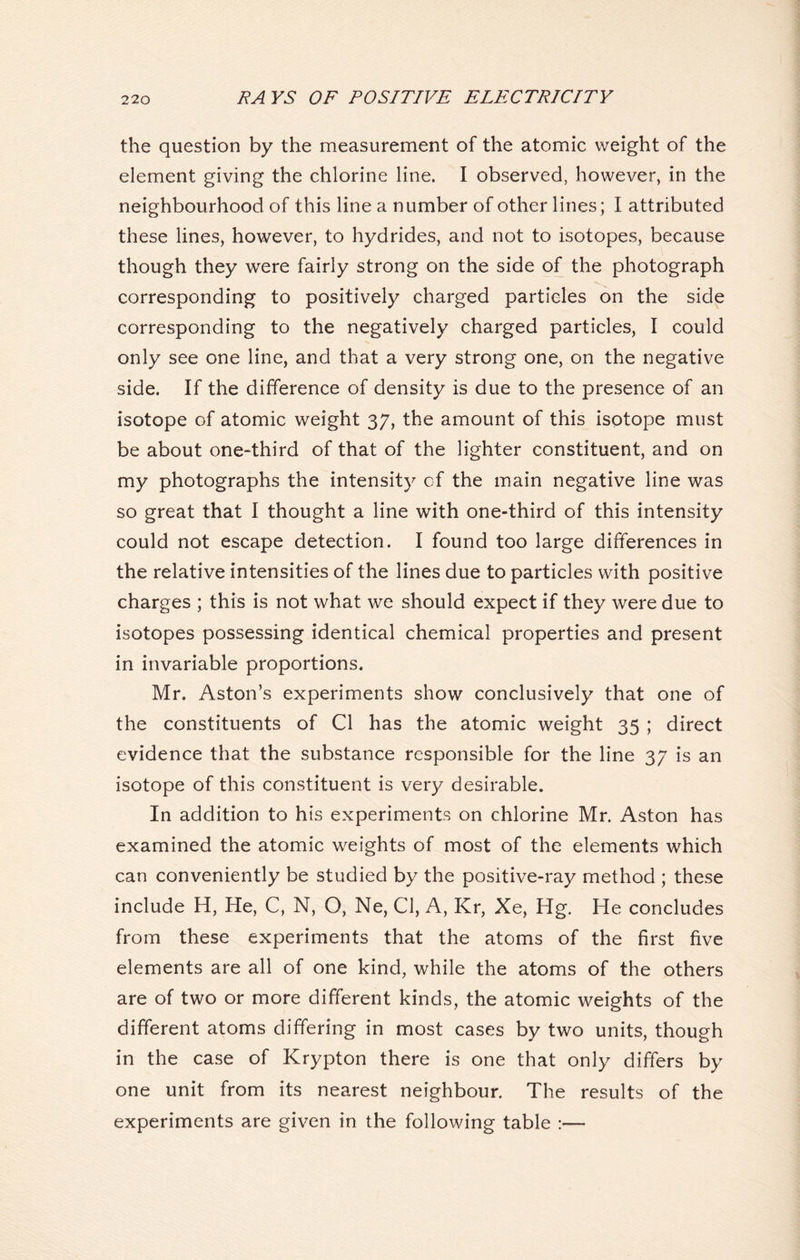 the question by the measurement of the atomic weight of the element giving the chlorine line. I observed, however, in the neighbourhood of this line a number of other lines; I attributed these lines, however, to hydrides, and not to isotopes, because though they were fairly strong on the side of the photograph corresponding to positively charged particles on the side corresponding to the negatively charged particles, I could only see one line, and that a very strong one, on the negative side. If the difference of density is due to the presence of an isotope of atomic weight 37, the amount of this isotope must be about one-third of that of the lighter constituent, and on my photographs the intensity of the main negative line was so great that I thought a line with one-third of this intensity could not escape detection. I found too large differences in the relative intensities of the lines due to particles with positive charges ; this is not what we should expect if they were due to isotopes possessing identical chemical properties and present in invariable proportions. Mr. Aston’s experiments show conclusively that one of the constituents of Cl has the atomic weight 35 ; direct evidence that the substance responsible for the line 37 is an isotope of this constituent is very desirable. In addition to his experiments on chlorine Mr. Aston has examined the atomic weights of most of the elements which can conveniently be studied by the positive-ray method ; these include H, He, C, N, O, Ne, Cl, A, Kr, Xe, Hg. He concludes from these experiments that the atoms of the first five elements are all of one kind, while the atoms of the others are of two or more different kinds, the atomic weights of the different atoms differing in most cases by two units, though in the case of Krypton there is one that only differs by one unit from its nearest neighbour. The results of the experiments are given in the following table :—