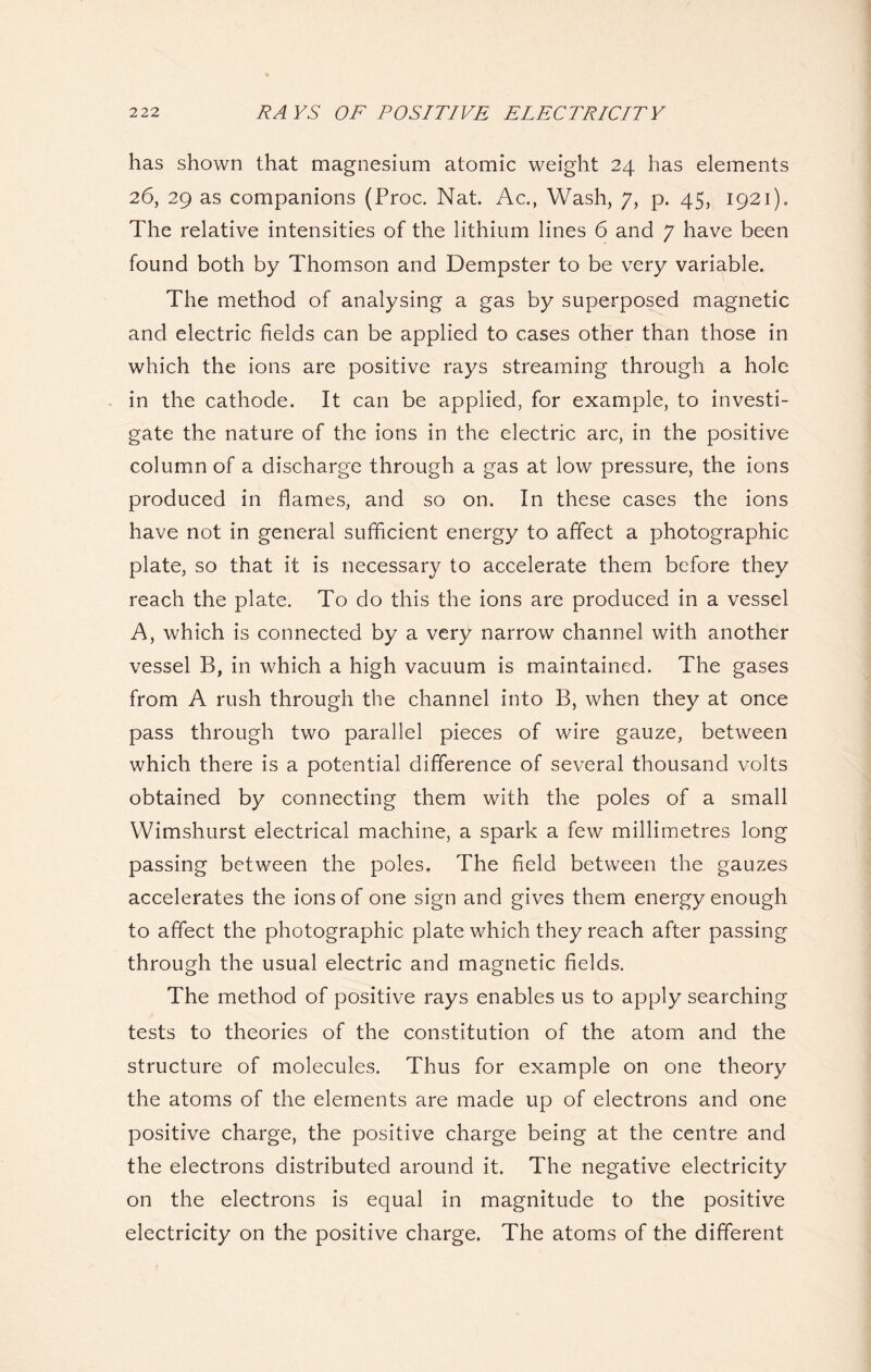 has shown that magnesium atomic weight 24 has elements 26, 29 as companions (Proc. Nat. Ac., Wash, 7, p. 45, 1921). The relative intensities of the lithium lines 6 and 7 have been found both by Thomson and Dempster to be very variable. The method of analysing a gas by superposed magnetic and electric fields can be applied to cases other than those in which the ions are positive rays streaming through a hole in the cathode. It can be applied, for example, to investi- gate the nature of the ions in the electric arc, in the positive column of a discharge through a gas at low pressure, the ions produced in flames, and so on. In these cases the ions have not in general sufficient energy to affect a photographic plate, so that it is necessary to accelerate them before they reach the plate. To do this the ions are produced in a vessel A, which is connected by a very narrow channel with another vessel B, in which a high vacuum is maintained. The gases from A rush through the channel into B, when they at once pass through two parallel pieces of wire gauze, between which there is a potential difference of several thousand volts obtained by connecting them with the poles of a small Wimshurst electrical machine, a spark a few millimetres long passing between the poles. The field between the gauzes accelerates the ions of one sign and gives them energy enough to affect the photographic plate which they reach after passing through the usual electric and magnetic fields. The method of positive rays enables us to apply searching tests to theories of the constitution of the atom and the structure of molecules. Thus for example on one theory the atoms of the elements are made up of electrons and one positive charge, the positive charge being at the centre and the electrons distributed around it. The negative electricity on the electrons is equal in magnitude to the positive electricity on the positive charge. The atoms of the different