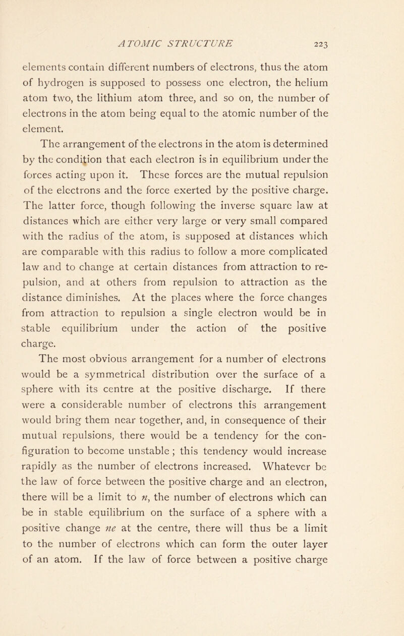 elements contain different numbers of electrons, thus the atom of hydrogen is supposed to possess one electron, the helium atom two, the lithium atom three, and so on, the number of electrons in the atom being equal to the atomic number of the element. The arrangement of the electrons in the atom is determined by the condition that each electron is in equilibrium under the forces acting upon it. These forces are the mutual repulsion of the electrons and the force exerted by the positive charge. The latter force, though following the inverse square law at distances which are either very large or very small compared with the radius of the atom, is supposed at distances which are comparable with this radius to follow a more complicated law and to change at certain distances from attraction to re- pulsion, and at others from repulsion to attraction as the distance diminishes. At the places where the force changes from attraction to repulsion a single electron would be in stable equilibrium under the action of the positive charge. The most obvious arrangement for a number of electrons would be a symmetrical distribution over the surface of a sphere with its centre at the positive discharge. If there were a considerable number of electrons this arrangement would bring them near together, and, in consequence of their mutual repulsions, there would be a tendency for the con- figuration to become unstable; this tendency would increase rapidly as the number of electrons increased. Whatever be the law of force between the positive charge and an electron, there will be a limit to n) the number of electrons which can be in stable equilibrium on the surface of a sphere with a positive change ne at the centre, there will thus be a limit to the number of electrons which can form the outer layer of an atom. If the law of force between a positive charge