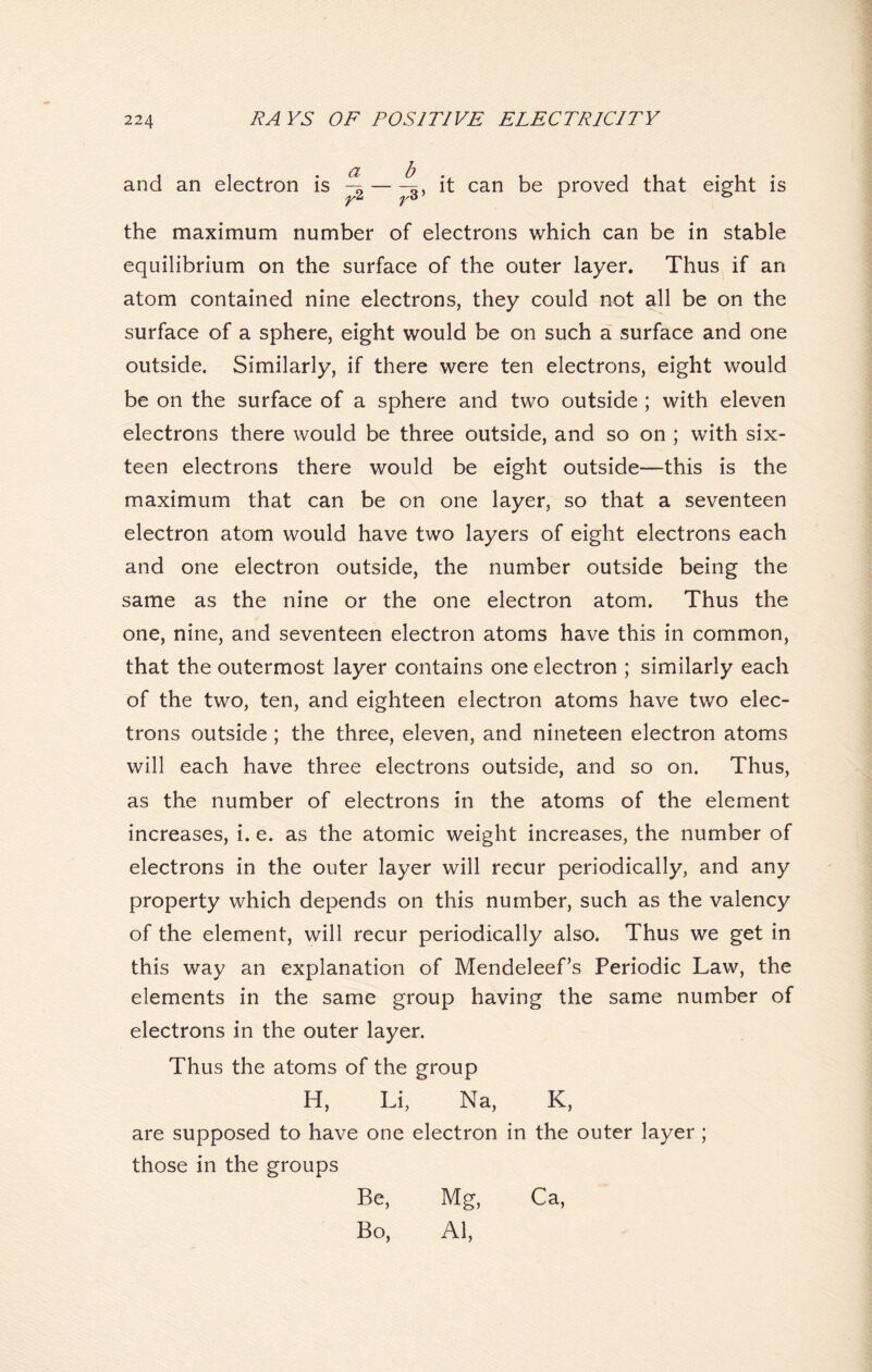 and an electron is ^ — ^3, it can be proved that eight is the maximum number of electrons which can be in stable equilibrium on the surface of the outer layer. Thus if an atom contained nine electrons, they could not all be on the surface of a sphere, eight would be on such a surface and one outside. Similarly, if there were ten electrons, eight would be on the surface of a sphere and two outside ; with eleven electrons there would be three outside, and so on ; with six- teen electrons there would be eight outside—this is the maximum that can be on one layer, so that a seventeen electron atom would have two layers of eight electrons each and one electron outside, the number outside being the same as the nine or the one electron atom. Thus the one, nine, and seventeen electron atoms have this in common, that the outermost layer contains one electron ; similarly each of the two, ten, and eighteen electron atoms have two elec- trons outside; the three, eleven, and nineteen electron atoms will each have three electrons outside, and so on. Thus, as the number of electrons in the atoms of the element increases, i. e. as the atomic weight increases, the number of electrons in the outer layer will recur periodically, and any property which depends on this number, such as the valency of the element, will recur periodically also. Thus we get in this way an explanation of Mendeleef’s Periodic Law, the elements in the same group having the same number of electrons in the outer layer. Thus the atoms of the group H, Li, Na, K, are supposed to have one electron in the outer layer; those in the groups Be, Mg, Ca, Bo, Al,