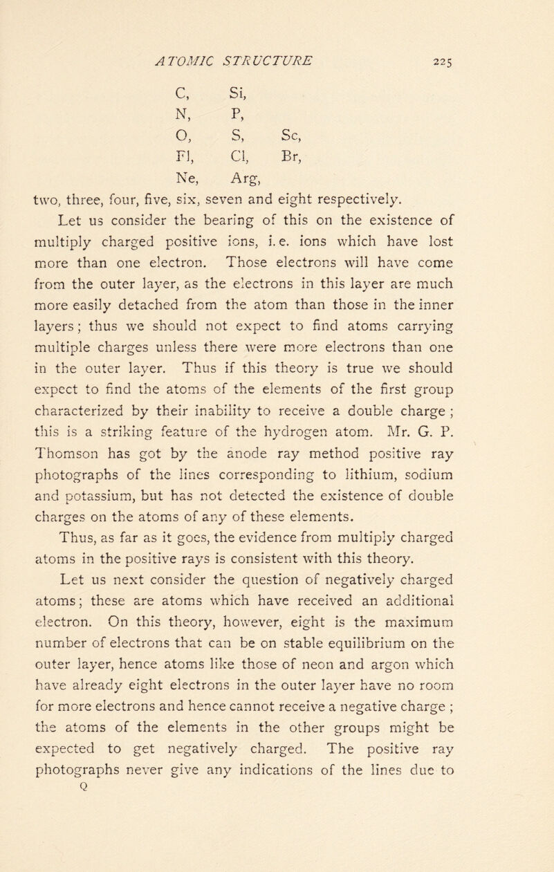 c, N, O, FI, Ne, Si, P, s, Cl, Arg, Sc, Br, two, three, four, five, six, seven and eight respectively. Let us consider the bearing of this on the existence of multiply charged positive ions, i. e. ions which have lost more than one electron. Those electrons will have come from the outer layer, as the electrons in this layer are much more easily detached from the atom than those in the inner layers; thus we should not expect to find atoms carrying multiple charges unless there were more electrons than one in the outer layer. Thus if this theory is true we should expect to find the atoms of the elements of the first group characterized by their inability to receive a double charge ; this is a striking feature of the hydrogen atom. Mr. G. P. Thomson has got by the anode ray method positive ray photographs of the lines corresponding to lithium, sodium and potassium, but has not detected the existence of double charges on the atoms of any of these elements. Thus, as far as it goes, the evidence from multiply charged atoms in the positive rays is consistent with this theory. Let us next consider the question of negatively charged atoms; these are atoms which have received an additional electron. On this theory, however, eight is the maximum number of electrons that can be on stable equilibrium on the outer layer, hence atoms like those of neon and argon which have already eight electrons in the outer layer have no room for more electrons and hence cannot receive a negative charge ; the atoms of the elements in the other groups might be expected to get negatively charged. The positive ray photographs never give any indications of the lines due to