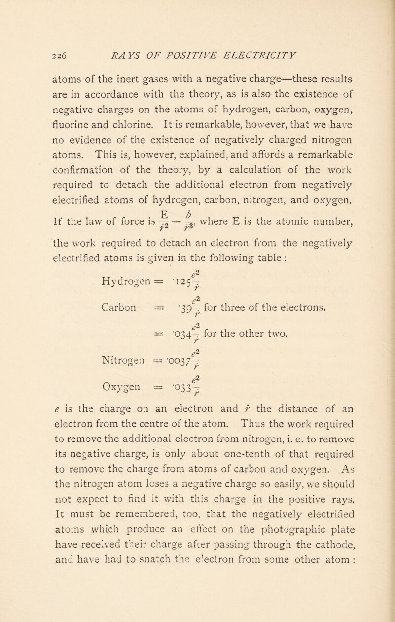 atoms of the inert gases with a negative charge-—these results are in accordance with the theory, as is also the existence of negative charges on the atoms of hydrogen, carbon, oxygen, fluorine and chlorine. It is remarkable, however, that we have no evidence of the existence of negatively charged nitrogen atoms. This is, however, explained, and affords a remarkable confirmation of the theory, by a calculation of the work required to detach the additional electron from negatively electrified atoms of hydrogen, carbon, nitrogen, and oxygen. E b If the law of force is where E is the atomic number, Y* Y6 the work required to detach an electron from the negatively electrified atoms is given in the following table : Hydrogen = -125— Carbon — *39— for three of the electrons. r (A — °34^ hor the other two. Nitrogen — •0037-^ Oxygen = *033-^ e is the charge on an electron and r the distance of an electron from the centre of the atom. Thus the work required to remove the additional electron from nitrogen, i. e. to remove its negative charge, is only about one-tenth of that required to remove the charge from atoms of carbon and oxygen. As the nitrogen atom loses a negative charge so easily, we should not expect to find it with this charge in the positive rays. It must be remembered, too, that the negatively electrified atoms which produce an effect on the photographic plate have received their charge after passing through the cathode, and have had to snatch the electron from some other atom :