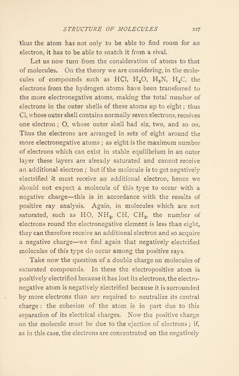 thus the atom has not only to be able to find room for an electron, it has to be able to snatch it from a rival. Let us now turn from the consideration of atoms to that of molecules. On the theory we are considering, in the mole- cules of compounds such as HC1, H20, H3N, H4C, the electrons from the hydrogen atoms have been transferred to the more electronegative atoms, making the total number of electrons in the outer shells of these atoms up to eight; thus Cl, whose outer shell contains normally seven electrons, receives one electron ; O, whose outer shell had six, two, and so on. Thus the electrons are arranged in sets of eight around the more electronegative atoms ; as eight is the maximum number of electrons which can exist in stable equilibrium in an outer layer these layers are already saturated and cannot receive an additional electron ; but if the molecule is to get negatively electrified it must receive an additional electron, hence we should not expect a molecule of this type to occur with a negative charge—this is in accordance with the results of positive ray analysis. Again, in molecules which are not saturated, such as HO, NH2, CH, CH2, the number of electrons round the electronegative element is less than eight, they can therefore receive an additional electron and so acquire a negative charge—we find again that negatively electrified molecules of this type do occur among the positive rays. Take now the question of a double charge on molecules of saturated compounds. In these the electropositive atom is positively electrified because it has lost its electrons, the electro- negative atom is negatively electrified because it is surrounded by more electrons than are required to neutralize its central charge : the cohesion of the atom is in part due to this separation of its electrical charges. Now the positive charge on the molecule must be due to the ejection of electrons ; if, as in this case, the electrons are concentrated on the negatively