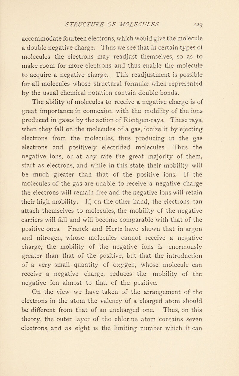 accommodate fourteen electrons, which would give the molecule a double negative charge. Thus we see that in certain types of molecules the electrons may readjust themselves, so as to make room for more electrons and thus enable the molecule to acquire a negative charge. This readjustment is possible for all molecules whose structural formulae when represented by the usual chemical notation contain double bonds. The ability of molecules to receive a negative charge is of great importance in connexion with the mobility of the ions produced in gases by the action of Rontgen-rays. These rays, when they fall on the molecules of a gas, ionize it by ejecting electrons from the molecules, thus producing in the gas electrons and positively electrified molecules. Thus the negative ions, or at any rate the great majority of them, start as electrons, and while in this state their mobility will be much greater than that of the oositive ions. If the molecules of the gas are unable to receive a negative charge the electrons will remain free and the negative ions will retain their high mobility. If, on the other hand, the electrons can attach themselves to molecules, the mobility of the negative carriers will fall and will become comparable with that of the positive ones. Franck and Hertz have shown that in argon and nitrogen, whose molecules cannot receive a negative charge, the mobility of the negative ions is enormously greater than that of the positive, but that the introduction of a very small quantity of oxygen, whose molecule can receive a negative charge, reduces the mobility of the negative ion almost to that of the positive. On the view we have taken of the arrangement of the electrons in the atom the valency of a charged atom should be different from that of an uncharged one. Thus, on this theory, the outer layer of the chlorine atom contains seven electrons, and as eight is the limiting number which it can