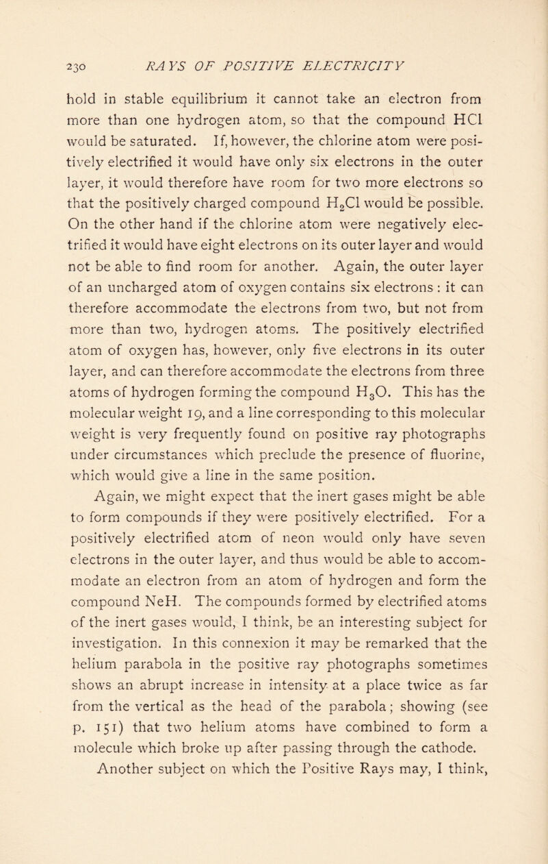 hold in stable equilibrium it cannot take an electron from more than one hydrogen atom, so that the compound HC1 would be saturated. If, however, the chlorine atom were posi- tively electrified it would have only six electrons in the outer layer, it would therefore have room for two more electrons so that the positively charged compound H2C1 would be possible. On the other hand if the chlorine atom were negatively elec- trified it would have eight electrons on its outer layer and would not be able to find room for another. Again, the outer layer of an uncharged atom of oxygen contains six electrons : it can therefore accommodate the electrons from two, but not from more than two, hydrogen atoms. The positively electrified atom of oxygen has, however, only five electrons in its outer layer, and can therefore accommodate the electrons from three atoms of hydrogen forming the compound H30. This has the molecular weight 19, and a line corresponding to this molecular weight is very frequently found on positive ray photographs under circumstances which preclude the presence of fluorine, which would give a line in the same position. Again, we might expect that the inert gases might be able to form compounds if they were positively electrified. For a positively electrified atom of neon would only have seven electrons in the outer layer, and thus would be able to accom- modate an electron from an atom of hydrogen and form the compound NeH. The compounds formed by electrified atoms of the inert gases would, I think, be an interesting subject for investigation. In this connexion it may be remarked that the helium parabola in the positive ray photographs sometimes shows an abrupt increase in intensity at a place twice as far from the vertical as the head of the parabola; showing (see p. 151) that two helium atoms have combined to form a molecule which broke up after passing through the cathode. Another subject on which the Positive Rays may, I think,