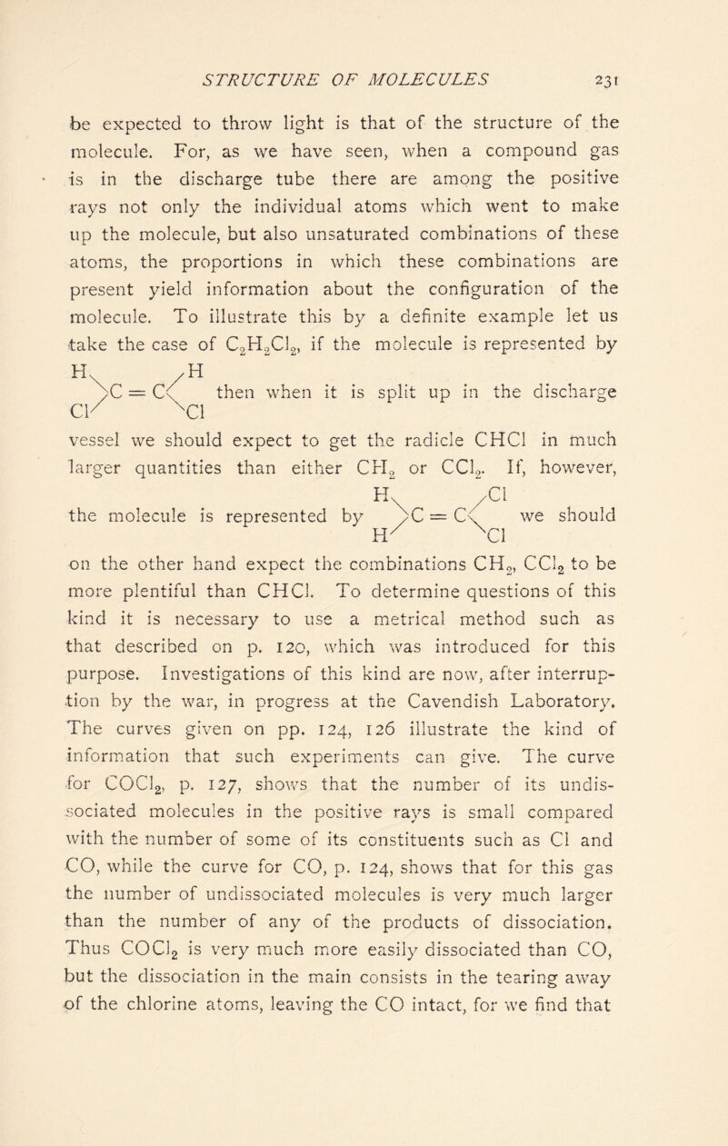 be expected to throw light is that of the structure of the molecule. For, as we have seen, when a compound gas is in the discharge tube there are among the positive rays not only the individual atoms which went to make up the molecule, but also unsaturated combinations of these atoms, the proportions in which these combinations are present yield information about the configuration of the molecule. To illustrate this by a definite example let us take the case of C2H2C12, if the molecule is represented by H\ /H yC = C( then when it is split up in the discharge CY XC1 vessel we should expect to get the radicle CHC1 in much larger quantities than either Crl2 or CC12. If, however, H /Cl the molecule is represented by bC = C\ we should NC1 on the other hand expect the combinations CH2, CC12 to be more plentiful than CHC1. To determine questions of this kind it is necessary to use a metrical method such as that described on p. 120, which was introduced for this purpose. Investigations of this kind are now, after interrup- tion by the war, in progress at the Cavendish Laboratory. The curves given on pp. 124, 126 illustrate the kind of information that such experiments can give. The curve for COCl2, p. 127, shows that the number of its undis- sociated molecules in the positive rays is small compared with the number of some of its constituents such as Cl and CO, while the curve for CO, p. 124, shows that for this gas the number of undissociated molecules is very much larger than the number of any of the products of dissociation. Thus COCl2 is very much more easily dissociated than CO, but the dissociation in the main consists in the tearing away of the chlorine atoms, leaving the CO intact, for we find that