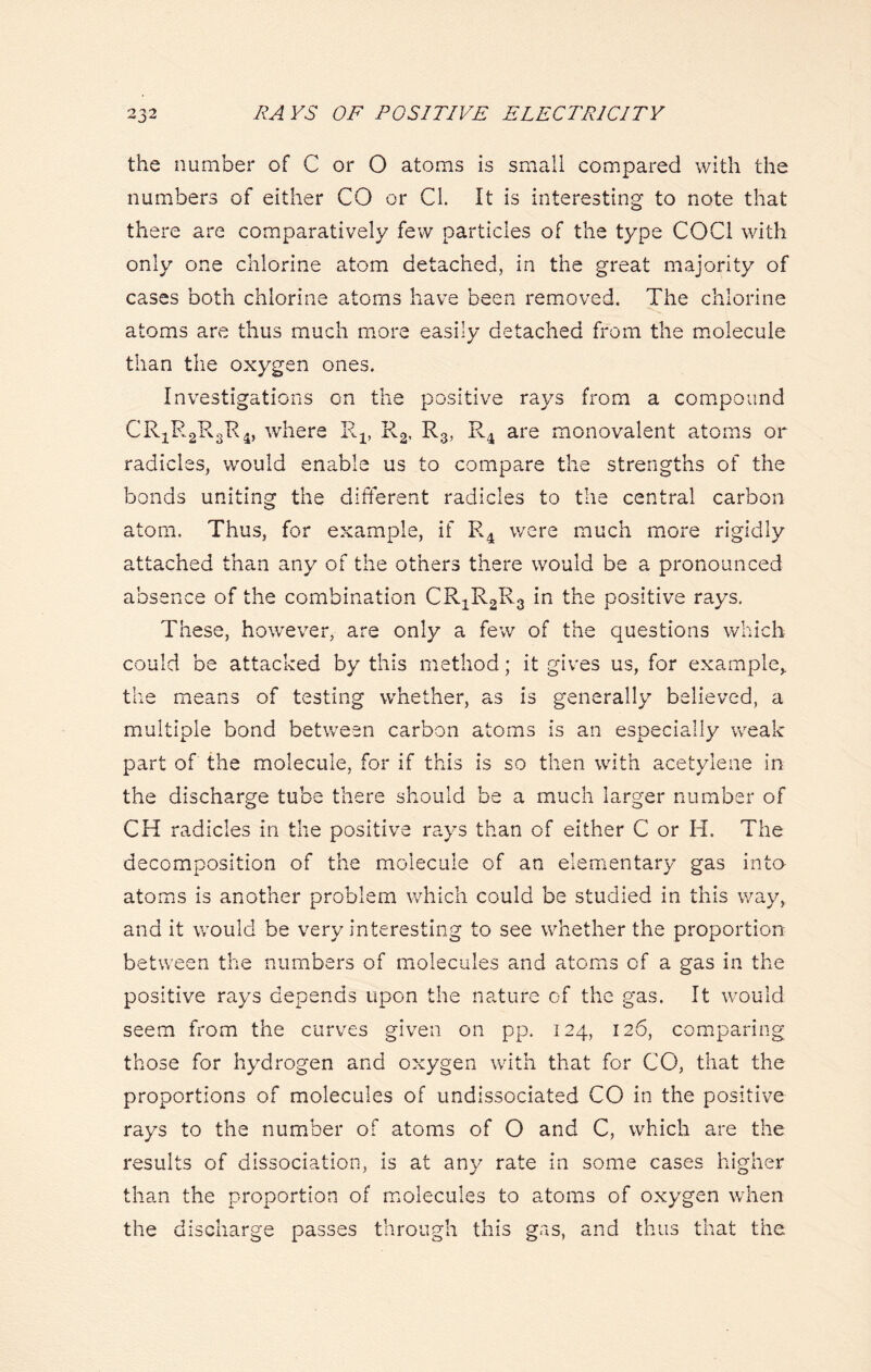 the number of C or 0 atoms is small compared with the numbers of either CO or CL It is interesting to note that there are comparatively few particles of the type COC1 with only one chlorine atom detached, in the great majority of cases both chlorine atoms have been removed. The chlorine atoms are thus much more easily detached from the molecule than the oxygen ones. Investigations on the positive rays from a compound CR1R2R3R4, where Rx, R2, R3, R4 are monovalent atoms or radicles, would enable us to compare the strengths of the bonds uniting the different radicles to the central carbon atom. Thus, for example, if R4 were much more rigidly attached than any of the others there would be a pronounced absence of the combination CRiRgRg in the positive rays. These, however, are only a few of the questions which could be attacked by this method; it gives us, for example* the means of testing whether, as is generally believed, a multiple bond between carbon atoms is an especially weak part of the molecule, for if this is so then with acetylene in the discharge tube there should be a much larger number of CH radicles in the positive rays than of either C or H. The decomposition of the molecule of an elementary gas into atoms is another problem which could be studied in this way, and it would be very interesting to see whether the proportion between the numbers of molecules and atoms of a gas in the positive rays depends upon the nature of the gas. It would seem fom the curves given on pp. 124, 126, comparing those for hydrogen and oxygen with that for CO, that the proportions of molecules of undissociated CO in the positive rays to the number of atoms of O and C, which are the results of dissociation, is at any rate in some cases higher than the proportion of molecules to atoms of oxygen when the discharge passes through this gas, and thus that the