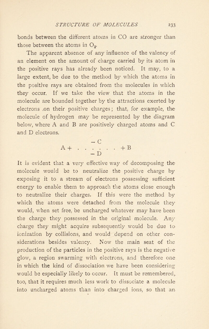 bonds between the different atoms in CO are stronger than those between the atoms in 02- The apparent absence of any influence of the valency of an element on the amount of charge carried by its atom in the positive rays has already been noticed. It may, to a large extent, be due to the method by which the atoms in the positive rays are obtained from the molecules in which they occur. If we take the view that the atoms in the molecule are bounded together by the attractions exerted by electrons on their positive charges; that, for example, the molecule of hydrogen may be represented by the diagram below, where A and B are positively charged atoms and C and D electrons. - C A + f B - D It is evident that a very effective way of decomposing the molecule would be to neutralize the positive charge by exposing it to a stream of electrons possessing sufficient energy to enable them to approach the atoms close enough to neutralize their charges. If this were the method by which the atoms were detached from the molecule they would, when set free, be uncharged whatever may have been the charge they possessed in the original molecule. Any charge they might acquire subsequently would be due to ionization by collisions, and would depend on other con- siderations besides valency. Now the main seat of the production of the particles in the positive rays is the negative glow, a region swarming with electrons, and therefore one in which the kind of dissociation we have been considering would be especially likely to occur. It must be remembered,, too, that it requires much less work to dissociate a molecule into uncharged atoms than into charged ions, so that an