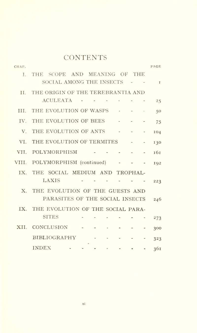 C(^NTKNTS CHAT. PAGE I. THE S('OPE AND MEANING OE THE SOCIAL AMONG THE INSECTS - - i IT. THE ORIGIN OF THE TEREBRANTIA AND ACULEATA ------ 25 HI. THE EVOLUTION OF WASPS - - . 50 IV. THE EVOLUTION OF BEES - - - 75 V. THE EVOLUTION OF ANTS - - - 104 VI. THE EVOLUTION OF TERMITES - - 130 VI1. POLYMORPHISM 161 VHI. POLYMORPHISM (continued) - - - 192 IX. THE SOCIAL MEDIUM AND TROPHAL- LAXIS ------ 223 X. THE EVOLUTION OF THE GUESTS AND PARASITES OF THE SOCIAL INSECTS 246 IX. THE EVOLUTION OF THE SOCIAL PARA¬ SITES ------ 273 XII. CONCLUSION.300 BIBLIOGRAPHY ----- 323 INDEX 361